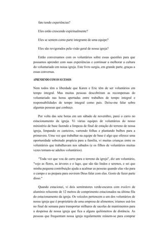 fato tendo experiências?
Eles estão crescendo espiritualmente?
Eles se sentem como parte integrante de uma equipe?
Eles são revigorados pela visão geral de nossa igreja?
Então conversamos com os voluntários sobre essas questões para que
possamos aprender com suas experiências e continuar a melhorar a cultura
do voluntariado em nossa igreja. Este livro surgiu, em grande parte, graças a
essas conversas.
APRENDENDO COM OS SUCESSOS
Nem todos têm a liberdade que Karen e Eric têm de ser voluntários em
tempo integral. Mas muitas pessoas descobriram as recompensas do
voluntariado nas horas apertadas entre trabalhos de tempo integral e
responsabilidades de tempo integral como pais. Deixe-me falar sobre
algumas pessoas que conheço.
Por volta das sete horas em um sábado de novembro, parei o carro no
estacionamento da igreja. Vi várias equipes de voluntários do nosso
ministério de base fazendo a limpeza de final de estação do terreno de nossa
igreja, limpando os canteiros, varrendo folhas e plantando bulbos para a
primavera. Uma vez que trabalhar na equipe de base é algo que oferece uma
oportunidade sobretudo propícia para a família, vi muitas crianças entre os
voluntários que trabalhavam nos sábados (e os filhos de voluntários muitas
vezes tornam-se adultos voluntários).
"Toda vez que vou de carro para o terreno da igreja", diz um voluntário,
"vejo as flores, as árvores e o lago, que são tão lindos e serenos, e sei que
minha pequena contribuição ajuda a acalmar as pessoas quando elas vão para
o campo e as prepara para ouvirem Deus falar com elas. Gosto de fazer parte
disso."
Quando estacionei, vi dois semitratores verde-escuros com trailers de
alumínio reluzente de 12 metros de comprimento estacionados na última fila
do estacionamento da igreja. Os veículos pertencem a um dos voluntários de
nossa igreja que é proprietário de uma empresa de alimentos; iríamos usá-los
no final de semana para transportar milhares de sacolas de mantimentos para
a despensa de nossa igreja que fica a alguns quilómetros de distância. As
pessoas que frequentam nossa igreja regularmente reúnem-se para comprar
 