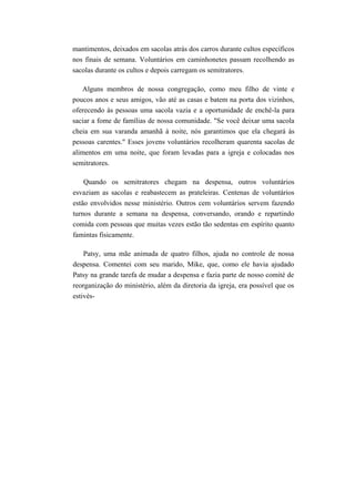 mantimentos, deixados em sacolas atrás dos carros durante cultos específicos
nos finais de semana. Voluntários em caminhonetes passam recolhendo as
sacolas durante os cultos e depois carregam os semitratores.
Alguns membros de nossa congregação, como meu filho de vinte e
poucos anos e seus amigos, vão até as casas e batem na porta dos vizinhos,
oferecendo às pessoas uma sacola vazia e a oportunidade de enchê-la para
saciar a fome de famílias de nossa comunidade. "Se você deixar uma sacola
cheia em sua varanda amanhã à noite, nós garantimos que ela chegará às
pessoas carentes." Esses jovens voluntários recolheram quarenta sacolas de
alimentos em uma noite, que foram levadas para a igreja e colocadas nos
semitratores.
Quando os semitratores chegam na despensa, outros voluntários
esvaziam as sacolas e reabastecem as prateleiras. Centenas de voluntários
estão envolvidos nesse ministério. Outros cem voluntários servem fazendo
turnos durante a semana na despensa, conversando, orando e repartindo
comida com pessoas que muitas vezes estão tão sedentas em espírito quanto
famintas fisicamente.
Patsy, uma mãe animada de quatro filhos, ajuda no controle de nossa
despensa. Comentei com seu marido, Mike, que, como ele havia ajudado
Patsy na grande tarefa de mudar a despensa e fazia parte de nosso comité de
reorganização do ministério, além da diretoria da igreja, era possível que os
estivés-
 