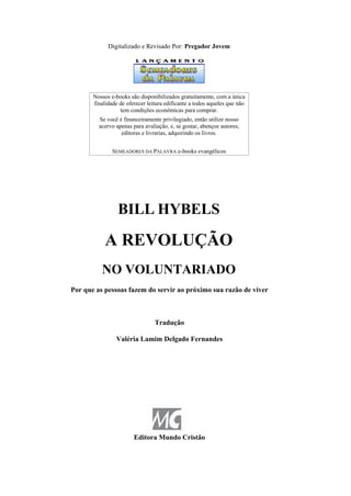 Digitalizado e Revisado Por: Pregador Jovem
Nossos e-books são disponibilizados gratuitamente, com a única
finalidade de oferecer leitura edificante a todos aqueles que não
tem condições econômicas para comprar.
Se você é financeiramente privilegiado, então utilize nosso
acervo apenas para avaliação, e, se gostar, abençoe autores,
editoras e livrarias, adquirindo os livros.
SEMEADORES DA PALAVRA e-books evangélicos
BILL HYBELS
A REVOLUÇÃO
NO VOLUNTARIADO
Por que as pessoas fazem do servir ao próximo sua razão de viver
Tradução
Valéria Lamim Delgado Fernandes
Editora Mundo Cristão
 
