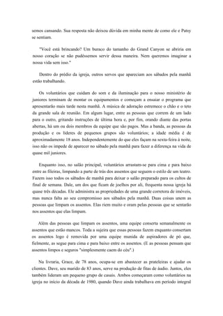semos cansando. Sua resposta não deixou dúvida em minha mente de como ele e Patsy
se sentiam.
"Você está brincando? Um buraco do tamanho do Grand Canyon se abriria em
nosso coração se não pudéssemos servir dessa maneira. Nem queremos imaginar a
nossa vida sem isso."
Dentro do prédio da igreja, outros servos que apareciam aos sábados pela manhã
estão trabalhando.
Os voluntários que cuidam do som e da iluminação para o nosso ministério de
juniores terminam de montar os equipamentos e começam a ensaiar o programa que
apresentarão mais tarde nesta manhã. A música de adoração estremece o chão e o teto
da grande sala de reunião. Em algum lugar, entre as pessoas que correm de um lado
para o outro, gritando instruções de última hora e, por fim, orando diante das portas
abertas, há um ou dois membros da equipe que são pagos. Mas a banda, as pessoas da
produção e os líderes de pequenos grupos são voluntários; a idade média é de
aproximadamente 18 anos. Independentemente do que eles façam na sexta-feira à noite,
isso não os impede de aparecer no sábado pela manhã para fazer a diferença na vida de
quase mil juniores.
Enquanto isso, no salão principal, voluntários arrastam-se para cima e para baixo
entre as fileiras, limpando a parte de trás dos assentos que seguem o estilo de um teatro.
Fazem isso todos os sábados de manhã para deixar o salão preparado para os cultos de
final de semana. Dale, um dos que ficam de joelhos por ali, frequenta nossa igreja há
quase três décadas. Ele administra as propriedades de uma grande corretora de imóveis,
mas nunca falta ao seu compromisso aos sábados pela manhã. Duas coisas unem as
pessoas que limpam os assentos. Elas riem muito e oram pelas pessoas que se sentarão
nos assentos que elas limpam.
Além das pessoas que limpam os assentos, uma equipe conserta semanalmente os
assentos que estão mancos. Toda a sujeira que essas pessoas fazem enquanto consertam
os assentos logo é removida por uma equipe munida de aspiradores de pó que,
fielmente, as segue para cima e para baixo entre os assentos. (E as pessoas pensam que
assentos limpos e seguros "simplesmente caem do céu".)
Na livraria, Grace, de 78 anos, ocupa-se em abastecer as prateleiras e ajudar os
clientes. Dave, seu marido de 83 anos, serve na produção de fitas de áudio. Juntos, eles
também lideram um pequeno grupo de casais. Ambos começaram como voluntários na
igreja no início da década de 1980, quando Dave ainda trabalhava em período integral
 