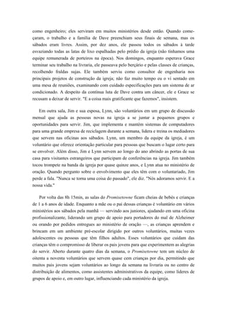 como engenheiro; eles serviram em muitos ministérios desde então. Quando come-
çaram, o trabalho e a família de Dave preenchiam seus finais de semana, mas os
sábados eram livres. Assim, por dez anos, ele passou todos os sábados à tarde
esvaziando todas as latas de lixo espalhadas pelo prédio da igreja (não tínhamos uma
equipe remunerada de porteiros na época). Nos domingos, enquanto esperava Grace
terminar seu trabalho na livraria, ele passeava pelo berçário e pelas classes de crianças,
recolhendo fraldas sujas. Ele também serviu como consultor de engenharia nos
principais projetos de construção da igreja; não faz muito tempo eu o vi sentado em
uma mesa de reuniões, examinando com cuidado especificações para um sistema de ar
condicionado. A despeito da contínua luta de Dave contra um câncer, ele e Grace se
recusam a deixar de servir. "E a coisa mais gratificante que fazemos", insistem.
Em outra sala, Jim e sua esposa, Lynn, são voluntários em um grupo de discussão
mensal que ajuda as pessoas novas na igreja a se juntar a pequenos grupos e
oportunidades para servir. Jim, que implementa e mantém sistemas de computadores
para uma grande empresa de reciclagem durante a semana, lidera e treina os mediadores
que servem nas oficinas aos sábados. Lynn, um membro da equipe da igreja, é um
voluntário que oferece orientação particular para pessoas que buscam o lugar certo para
se envolver. Além disso, Jim e Lynn servem ao longo do ano abrindo as portas de sua
casa para visitantes estrangeiros que participam de conferências na igreja. Jim também
tocou trompete na banda da igreja por quase quinze anos, e Lynn atua no ministério de
oração. Quando pergunto sobre o envolvimento que eles têm com o voluntariado, Jim
perde a fala. "Nunca se torna uma coisa do passado", ele diz. "Nós adoramos servir. E a
nossa vida."
Por volta das 8h 15min, as salas do Promisetowne ficam cheias de bebés e crianças
de 1 a 6 anos de idade. Enquanto a mãe ou o pai dessas crianças é voluntário em vários
ministérios aos sábados pela manhã — servindo aos juniores, ajudando em uma oficina
profissionalizante, liderando um grupo de apoio para portadores do mal de Alzheimer
ou orando por pedidos entregues ao ministério de oração —, as crianças aprendem e
brincam em um ambiente pré-escolar dirigido por outros voluntários, muitas vezes
adolescentes ou pessoas que têm filhos adultos. Esses voluntários que cuidam das
crianças têm o compromisso de liberar os pais jovens para que experimentem as alegrias
do servir. Aberto durante quatro dias da semana, o Promisetowne tem um núcleo de
oitenta a noventa voluntários que servem quase cem crianças por dia, permitindo que
muitos pais jovens sejam voluntários ao longo da semana na livraria ou no centro de
distribuição de alimentos, como assistentes administrativos da equipe, como líderes de
grupos de apoio e, em outro lugar, influenciando cada ministério da igreja.
 