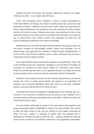 Quando iniciamos nossa igreja, não tínhamos capital para contratar uma equipe.
Tínhamos um sonho... e, na verdade, nada além disso.
Assim, todos começamos como voluntários. A noite eu cuidava da produção no
Water Street Market, em Chicago, do comércio atacadista de meu pai. Lynne dava aulas
particulares de flauta e trabalhava em uma livraria cristã. Outros que faziam parte do
núcleo original trabalhavam como professores na escola, motoristas de ônibus fretados,
corretores de imóveis novatos. Tínhamos uma matriz, uma produtora de vídeos e uma
impressora. Muitos de nós ainda estavam na faculdade. Mas estávamos convencidos de
que, se oferecêssemos nosso tempo e talento como voluntários do modo mais fiel
possível, poderíamos transformar nosso sonho em realidade.
Olhando para trás, nossa falta de capital foi provavelmente um grande presente. Ela
nos forçou a tropeçar em uma profunda verdade: a igreja estava destinada a ser, em
primeiro lugar, uma organização de voluntários. O poder da igreja verdadeiramente é o
poder de todos, como homens e mulheres, jovens e velhos, oferecerem seus dons para o
cumprimento do plano redentor de Deus.
Jesus propositalmente tomou uma decisão estratégica ao convidar Pedro, Tiago, João
e outros discípulos para que o ajudassem a propagar as novas do Reino. Ele poderia ter
construído seu ministério de outras formas. Poderia ter continuado a agir sozinho.
Poderia ter insistido para que todos os seus seguidores fizessem um estágio em missões
de tempo integral de dois ou três anos durante sua primeira década de discipulado.
Entretanto, Jesus preferiu promover sua obra contando, primeiramente, com pessoas
comuns que vivem no mundo real da família, dos negócios e da comunidade. Ele
acreditava que as mesmas habilidades usadas para fazer vasos de barro, arrebanhar
animais e assar pão poderiam promover o Reino de Deus.
O apóstolo Paulo sentiu tão fortemente o chamado para ser um voluntário que, em 1
Coríntios 9, fez as pessoas se lembrarem de que ele mesmo era um voluntário. Ele se
sustentava fazendo tendas para que pudesse servir como pastor e líder sem se tornar um
dreno financeiro para a igreja.
Sou um membro remunerado da equipe. E não tenho palavras para agradecer pela
equipe remunerada talentosa, trabalhadora e criativa com a qual trabalho. Mas o Reino
de Deus não pode avançar só por meio dos esforços de uma equipe remunerada da
igreja. Creio que a Igreja é a esperança do mundo. Mas essa esperança está na
disposição de voluntários de todos os estilos de vida — médicos, professores, mães que
ficam em casa, executivos, universitários, enfermeiros, avós, engenheiros aposentados,
 