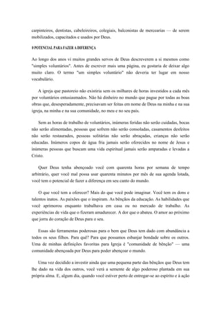 carpinteiros, dentistas, cabeleireiros, colegiais, balconistas de mercearias — de serem
mobilizados, capacitados e usados por Deus.
0 POTENCIAL PARA FAZER A DIFERENÇA
Ao longo dos anos vi muitos grandes servos de Deus descreverem a si mesmos como
"simples voluntários". Antes de escrever mais uma página, eu gostaria de deixar algo
muito claro. O termo "um simples voluntário" não deveria ter lugar em nosso
vocabulário.
A igreja que pastoreio não existiria sem os milhares de horas investidos a cada mês
por voluntários entusiasmados. Não há dinheiro no mundo que pague por todas as boas
obras que, desesperadamente, precisavam ser feitas em nome de Deus na minha e na sua
igreja, na minha e na sua comunidade, no meu e no seu país.
Sem as horas de trabalho de voluntários, inúmeras feridas não serão cuidadas, bocas
não serão alimentadas, pessoas que sofrem não serão consoladas, casamentos desfeitos
não serão restaurados, pessoas solitárias não serão abraçadas, crianças não serão
educadas. Inúmeros copos de água fria jamais serão oferecidos no nome de Jesus e
inúmeras pessoas que buscam uma vida espiritual jamais serão amparadas e levadas a
Cristo.
Quer Deus tenha abençoado você com quarenta horas por semana de tempo
arbitrário, quer você mal possa usar quarenta minutos por mês de sua agenda lotada,
você tem o potencial de fazer a diferença em seu canto do mundo.
O que você tem a oferecer? Mais do que você pode imaginar. Você tem os dons e
talentos inatos. As paixões que o inspiram. As bênçãos da educação. As habilidades que
você aprimorou enquanto trabalhava em casa ou no mercado de trabalho. As
experiências de vida que o fizeram amadurecer. A dor que o abateu. O amor ao próximo
que jorra do coração de Deus para o seu.
Essas são ferramentas poderosas para o bem que Deus tem dado com abundância a
todos os seus filhos. Para quê? Para que possamos esbanjar bondade sobre os outros.
Uma de minhas definições favoritas para Igreja é "comunidade de bênção" — uma
comunidade abençoada por Deus para poder abençoar o mundo.
Uma vez decidido a investir ainda que uma pequena parte das bênçãos que Deus tem
lhe dado na vida dos outros, você verá a semente de algo poderoso plantada em sua
própria alma. E, algum dia, quando você estiver perto de entregar-se ao espírito e à ação
 
