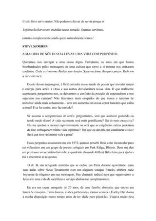Cristo foi o servo maior. Não podemos deixar de servir porque o
Espírito do Servo tem enchido nosso coração. Quando servimos,
estamos simplesmente sendo quem naturalmente somos.1
STEVE SJOGREN
A MAIORIA DE NÓS DESEJA LEVAR UMA VIDA COM PROPÓSITO.
Queremos nos entregar a uma causa digna. Entretanto, os anos em que fomos
bombardeados pelas mensagens de uma cultura que serve a si mesma nos deixaram
confusos. Ceda a si mesmo. Realize seus desejos. Sacie sua fome. Busque o prazer. Tudo tem
a ver com você.
Diante dessas mensagens, é fácil entender nosso medo de pensar que investir tempo
e energia para servir a Deus e aos outros desvalorizará nossa vida. O que realmente
acontecerá, perguntamo-nos, se deixarmos o conforto da posição de espectadores e nos
sujarmos nos campos? Não ficaremos mais ocupados do que nunca e teremos de
trabalhar ainda mais arduamente... sem um aumento em nossa conta bancária que valha
a pena? E se for assim, isso faz sentido?
Se assumo o compromisso de servir, perguntamos, será que acabarei gostando ou
tendo medo disso? A vida realmente será mais gratificante? Ou só mais exaustiva?
Ela me ajudará a crescer espiritualmente ou será que as exigências extras poderiam
de fato enfraquecer minha vida espiritual? Por que eu deveria me candidatar a isso?
Será que isso realmente vale a pena?
Essas perguntas assustaram-me em 1972, quando percebi Deus a me incomodar para
ser voluntário em um grupo de jovens colegiais em Park Ridge, Illinois. Deus me deu
um professor universitário baixinho e quadrado chamado Gilbert Bilezikian para ajudar-
me a encontrar as respostas.
O dr. B, um refugiado arménio que se exilou em Paris durante ajuventude, dava
suas aulas sobre Novo Testamento com um elegante sotaque francês, embora nada
houvesse de elegante em sua mensagem. Seu chamado radical para que seguíssemos a
Jesus em uma vida de sacrifício e serviço abalou-me completamente.
Eu era um rapaz arrogante de 20 anos, de uma família abastada, que estava em
busca de emoções. Tinha barcos, aviões particulares, carros velozes e Harley Davidsons
à minha disposição muito tempo antes de ter idade para pilotá-las. Viajava muito pela
 