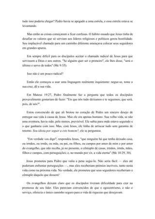 tudo isso poderia chegar? Pedro havia se apegado a uma estrela, e essa estrela estava se
levantando.
Mas então as coisas começaram a ficar confusas. O hábito ousado que Jesus tinha de
desafiar os valores que só serviam aos líderes religiosos e políticos gerou hostilidade.
Seu implacável chamado para um caminho diferente ameaçava colocar seus seguidores
em grandes apuros.
Era sempre difícil para os discípulos aceitar o chamado radical de Jesus para que
servissem a Deus e aos outros. "Se alguém quer ser o primeiro", ele lhes disse, "será o
último e servo de todos" (Mc 9:35).
Isso não é um pouco radical?
Então ele começou a usar uma linguagem realmente inquietante: negue-se, tome a
sua cruz, dê a sua vida.
Em Mateus 19:27, Pedro finalmente faz a pergunta que todos os discípulos
provavelmente gostariam de fazer: "Eis que nós tudo deixamos e te seguimos; que será,
pois, de nós?".
Estou convencido de que ali brotou no coração de Pedro um sincero desejo de
entregar sua vida à causa de Jesus. Mas ele era apenas humano. Sua velha vida, se não
uma aventura, havia sido, pelo menos, previsível. Ele sabia para onde estava seguindo e
o que ganharia com isso. Mas, com Jesus, ele tinha de arriscar tudo sem garantia de
retorno. Sou idiota por seguir a este homem?, ele se perguntou.
"Em verdade vos digo", respondeu Jesus, "que ninguém há que tenha deixado casa,
ou irmãos, ou irmãs, ou mãe, ou pai, ou filhos, ou campos por amor de mim e por amor
do evangelho, que não receba, já no presente, o cêntuplo de casas, irmãos, irmãs, mães,
filhos e campos, com perseguições; e, no mundo por vir, a vida eterna" (Mc 10:29, 30).
Jesus prometeu para Pedro que valia a pena segui-lo. Não seria fácil — eles até
poderiam enfrentar perseguições —, mas eles receberiam prémios incríveis, tanto nesta
vida como na próxima vida. Na verdade, ele prometeu que seus seguidores receberiam o
cêntuplo daquilo que dessem!
Os evangelhos deixam claro que os discípulos tiveram dificuldade para crer na
promessa de seu líder. Eles pareciam convencidos de que o egocentrismo, e não o
serviço, oferecia o único caminho seguro para a vida de riquezas que desejavam.
 