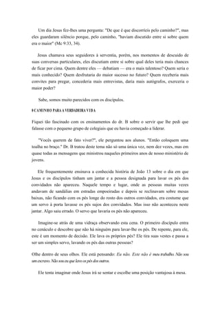 Um dia Jesus fez-lhes uma pergunta: "De que é que discorríeis pelo caminho?", mas
eles guardaram silêncio porque, pelo caminho, "haviam discutido entre si sobre quem
era o maior" (Mc 9:33, 34).
Jesus chamava seus seguidores à serventia, porém, nos momentos de descuido de
suas conversas particulares, eles discutiam entre si sobre qual deles teria mais chances
de ficar por cima. Quem dentre eles — debatiam — era o mais talentoso? Quem seria o
mais conhecido? Quem desfrutaria do maior sucesso no futuro? Quem receberia mais
convites para pregar, concederia mais entrevistas, daria mais autógrafos, exerceria o
maior poder?
Sabe, somos muito parecidos com os discípulos.
0 CAMINHO PARA A VERDADEIRA VIDA
Fiquei tão fascinado com os ensinamentos do dr. B sobre o servir que lhe pedi que
falasse com o pequeno grupo de colegiais que eu havia começado a liderar.
"Vocês querem de fato viver?", ele perguntou aos alunos. "Então coloquem uma
toalha no braço." Dr. B tratou deste tema não só uma única vez, nem dez vezes, mas em
quase todas as mensagens que ministrou naqueles primeiros anos de nosso ministério de
jovens.
Ele frequentemente ensinava a conhecida história de João 13 sobre o dia em que
Jesus e os discípulos tinham um jantar e a pessoa designada para lavar os pés dos
convidados não apareceu. Naquele tempo e lugar, onde as pessoas muitas vezes
andavam de sandálias em estradas empoeiradas e depois se reclinavam sobre mesas
baixas, não ficando com os pés longe do rosto dos outros convidados, era costume que
um servo à porta lavasse os pés sujos dos convidados. Mas isso não aconteceu neste
jantar. Algo saiu errado. O servo que lavaria os pés não apareceu.
Imagine-se atrás de uma vidraça observando esta cena. O primeiro discípulo entra
no cenáculo e descobre que não há ninguém para lavar-lhe os pés. De repente, para ele,
este é um momento de decisão. Ele lava os próprios pés? Ele tira suas vestes e passa a
ser um simples servo, lavando os pés das outras pessoas?
Olhe dentro de seus olhos. Ele está pensando: Eu não. Este não é meu trabalho. Não sou
umescravo.Nãosoueuquelavoospésdosoutros.
Ele tenta imaginar onde Jesus irá se sentar e escolhe uma posição vantajosa à mesa.
 