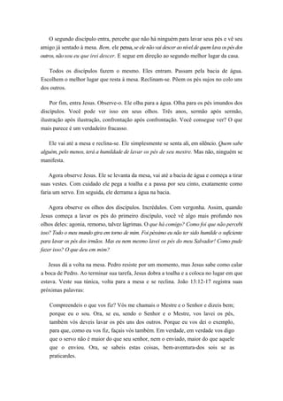 O segundo discípulo entra, percebe que não há ninguém para lavar seus pés e vê seu
amigo já sentado à mesa. Bem, ele pensa, se ele nãovai descer aonível de quemlavaos pés dos
outros, nãosou eu que irei descer. E segue em direção ao segundo melhor lugar da casa.
Todos os discípulos fazem o mesmo. Eles entram. Passam pela bacia de água.
Escolhem o melhor lugar que resta à mesa. Reclinam-se. Põem os pés sujos no colo uns
dos outros.
Por fim, entra Jesus. Observe-o. Ele olha para a água. Olha para os pés imundos dos
discípulos. Você pode ver isso em seus olhos. Três anos, sermão após sermão,
ilustração após ilustração, confrontação após confrontação. Você consegue ver? O que
mais parece é um verdadeiro fracasso.
Ele vai até a mesa e reclina-se. Ele simplesmente se senta ali, em silêncio. Quem sabe
alguém, pelo menos, terá a humildade de lavar os pés de seu mestre. Mas não, ninguém se
manifesta.
Agora observe Jesus. Ele se levanta da mesa, vai até a bacia de água e começa a tirar
suas vestes. Com cuidado ele pega a toalha e a passa por seu cinto, exatamente como
faria um servo. Em seguida, ele derrama a água na bacia.
Agora observe os olhos dos discípulos. Incrédulos. Com vergonha. Assim, quando
Jesus começa a lavar os pés do primeiro discípulo, você vê algo mais profundo nos
olhos deles: agonia, remorso, talvez lágrimas. O que há comigo? Como foi que não percebi
isso? Todo o meu mundo gira em torno de mim. Foi péssimo eu não ter sido humilde o suficiente
para lavar os pés dos irmãos. Mas eu nem mesmo lavei os pés do meu Salvador! Como pude
fazer isso? O que deu em mim?
Jesus dá a volta na mesa. Pedro resiste por um momento, mas Jesus sabe como calar
a boca de Pedro. Ao terminar sua tarefa, Jesus dobra a toalha e a coloca no lugar em que
estava. Veste sua túnica, volta para a mesa e se reclina. João 13:12-17 registra suas
próximas palavras:
Compreendeis o que vos fiz? Vós me chamais o Mestre e o Senhor e dizeis bem;
porque eu o sou. Ora, se eu, sendo o Senhor e o Mestre, vos lavei os pés,
também vós deveis lavar os pés uns dos outros. Porque eu vos dei o exemplo,
para que, como eu vos fiz, façais vós também. Em verdade, em verdade vos digo
que o servo não é maior do que seu senhor, nem o enviado, maior do que aquele
que o enviou. Ora, se sabeis estas coisas, bem-aventura-dos sois se as
praticardes.
 