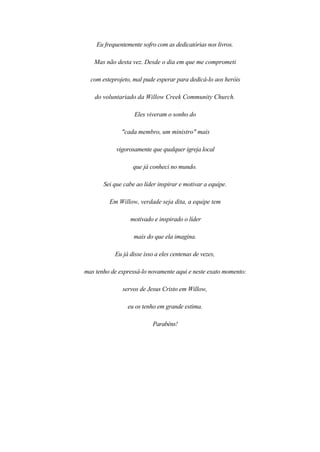 Eu frequentemente sofro com as dedicatórias nos livros.
Mas não desta vez. Desde o dia em que me comprometi
com esteprojeto, mal pude esperar para dedicá-lo aos heróis
do voluntariado da Willow Creek Community Church.
Eles viveram o sonho do
"cada membro, um ministro" mais
vigorosamente que qualquer igreja local
que já conheci no mundo.
Sei que cabe ao líder inspirar e motivar a equipe.
Em Willow, verdade seja dita, a equipe tem
motivado e inspirado o líder
mais do que ela imagina.
Eu já disse isso a eles centenas de vezes,
mas tenho de expressá-lo novamente aqui e neste exato momento:
servos de Jesus Cristo em Willow,
eu os tenho em grande estima.
Parabéns!
 
