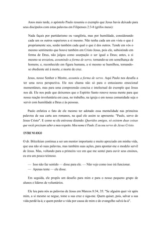 Anos mais tarde, o apóstolo Paulo resumiu o exemplo que Jesus havia deixado para
seus discípulos com estas palavras em Filipenses 2:3-8 (grifos meus):
Nada façais por partidarismo ou vanglória, mas por humildade, considerando
cada um os outros superiores a si mesmo. Não tenha cada um em vista o que é
propriamente seu, senão também cada qual o que é dos outros. Tende em vós o
mesmo sentimento que houve também em Cristo Jesus, pois ele, subsistindo em
forma de Deus, não julgou como usurpação o ser igual a Deus; antes, a si
mesmo se esvaziou, assumindo a forma de servo, tornando-se em semelhança de
homens; e, reconhecido em figura humana, a si mesmo se humilhou, tornando-
se obediente até à morte, e morte de cruz.
Jesus, nosso Senhor e Mestre, assumiu a forma de servo. Aqui Paulo nos desafia a
ter uma nova perspectiva. Ele nos chama não só para o entusiasmo emocional
momentâneo, mas para uma compreensão concisa e intelectual do exemplo que Jesus
nos dá. Ele nos pede que deixemos que o Espírito Santo renove nossa mente para que
nossa reação involuntária em casa, no trabalho, na igreja e em nossa comunidade seja o
servir com humildade a Deus e às pessoas.
Paulo enfatiza o fato de ele mesmo ter adotado essa mentalidade nas primeiras
palavras de sua carta aos romanos, na qual ele assim se apresenta: "Paulo, servo de
Jesus Cristo". E como se ele estivesse dizendo: Queridos amigos, só existem duas coisas
que vocês precisam saber a meu respeito. Meu nome é Paulo. E eu sou servo de Jesus Cristo.
ENTRE NO JOGO
O dr. Bilezikian continua a ser um mentor importante e muito apreciado em minha vida,
que usa não só suas palavras, mas também suas ações, para apontar-me o modelo servil
de Jesus. Mas, voltando para a primeira vez em que me sentei para ouvir seus ensinos,
eu era um pouco teimoso.
— Isso não faz sentido — disse para ele. — Não vejo como isso irá funcionar.
— Apenas tente — ele disse.
Em seguida, ele propôs um desafio para mim e para o nosso pequeno grupo de
alunos e líderes de voluntários.
Ele leu para nós as palavras de Jesus em Marcos 8:34, 35: "Se alguém quer vir após
mim, a si mesmo se negue, tome a sua cruz e siga-me. Quem quiser, pois, salvar a sua
vida perdê-la-á; e quem perder a vida por causa de mim e do evangelho salvá-la-á".
 