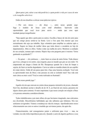 Quem quiser, pois, salvar a sua vida perdê-la-á; e quem perder a vida por causa de mim
e do evangelho salvá-la-á.
Então ele nos desafiou a colocar essas palavras à prova.
— Por seis meses — ele disse —, entre nesse grande jogo.
Siga o modelo de Jesus com total abandono. Aproveite cada
oportunidade que você tiver para servir — ainda que essa opor
tunidade pareça insignificante.
"Seja aquele que abre a porta para os outros. Escolha o banco de trás do carro para
que seu amigo possa sentar-se na frente. Leve o lixo para fora mesmo que esse
normalmente não seja seu trabalho. Seja voluntário para empilhar as cadeiras após a
reunião. Segure no braço da mulher idosa que tenta descer a escadaria na loja de
departamentos. Abra os olhos. Tenha à mão sua toalha de servo. Monitore a condição
de seu coração, semana após semana. Depois faça esta pergunta para si mesmo: 'Estou
ganhando ou perdendo?'."
— Se quiser — ele continuou —, tente fazer as coisas de outra forma. Toda chance
que tiver, coloque-se no centro, seja exigente, peça ao mundo que gire ao seu redor. Vá
empurrando até chegar à frente da fila. Desapareça quando for a hora de limpar a
sujeira, de fazer as tarefas degradantes. Curve-se todas as manhãs diante de um espelho
de corpo inteiro. Então dê um passo para trás e faça uma honesta avaliação. Você está
se aproximando mais de Deus e das pessoas ou está se isolando mais? Sua vida está
mais cheia ou mais vazia? Você se sente realizado ou frustrado?
"Entre nesse grande jogo."
Aqueles de nós que estavam no centro desse pequeno ministério de jovens, chamado
Son City, decidiram aceitar o desafio do dr. B. E, ao final de seis meses, passamos de
alguns alunos para centenas. O mais importante é que nosso coração em relação a Deus
e às pessoas aumentou consideravelmente.
Todos trabalhávamos com mais afinco do que havíamos imaginado, mas estávamos
nos divertindo. Descobríamos habilidades que não sabíamos que tínhamos. Nós nos
sentíamos revigorados. Víamos a mudança na vida de crianças. Aprofundávamos nosso
relacionamento uns com os outros à medida que servíamos juntos, dia após dia.
Financeiramente, mal conseguíamos juntar o suficiente para viver — mas, na
verdade, isso não tinha importância para nós. Quando o carro de alguém quebrava e essa
 