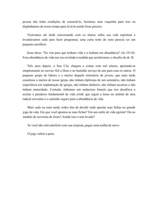pessoa não tinha condições de consertá-lo, fazíamos uma vaquinha para isso ou
dispúnhamos de nosso tempo para levá-la aonde fosse preciso.
Ficávamos até tarde conversando com os alunos sobre sua vida espiritual e
levantávamos cedo para fazer programas; uma curta noite de sono parecia ser um
pequeno sacrifício.
Jesus disse: "Eu vim para que tenham vida e a tenham em abundância" (Jo 10:10).
Essa abundância de vida nos era revelada à medida que aceitávamos o desafio do dr. B.
Três anos depois, o Son City chegara a contar com mil alunos, apoiando-se
simplesmente no serviço fiel a Deus e no humilde serviço de uns para com os outros. O
pequeno grupo de líderes e o núcleo daquele ministério de jovens, que mais tarde
constituiu o núcleo de nossa igreja, não tinham diplomas de um seminário, não tinham
experiência em implantação de igrejas, não tinham dinheiro, não tinham recursos e não
tinham maturidade. Contudo, tínhamos um audacioso francês que nos desafiava a
aceitar o paradoxo fundamental da vida cristã: que seguir a Jesus no sentido de uma
radical serventia é o caminho seguro para a abundância de vida.
Mais cedo ou mais tarde, todos têm de decidir onde apostar suas fichas no grande
jogo da vida. Em que você apostou as suas fichas? Em um estilo de vida egoísta? Ou no
modelo de serventia de Jesus? Aonde isso o tem levado?
Se você não está satisfeito com sua resposta, pegue uma toalha de servo.
O jogo valerá a pena.
 