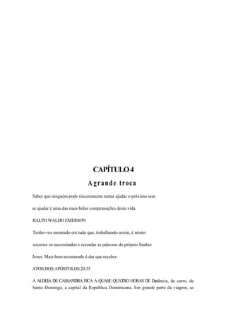 CAPÍTULO4
A grande troca
Saber que ninguém pode sinceramente tentar ajudar o próximo sem
se ajudar é uma das mais belas compensações desta vida.
RALPH WALDO EMERSON
Tenho-vos mostrado em tudo que, trabalhando assim, é mister
socorrer os necessitados e recordar as palavras do próprio Senhor
Jesus: Mais bem-aventurado é dar que receber.
ATOS DOS APÓSTOLOS 20:35
A ALDEIA DE CASSANDRA FICA A QUASE QUATRO HORAS DE Distância, de carro, de
Santo Domingo, a capital da República Dominicana. Em grande parte da viagem, as
 