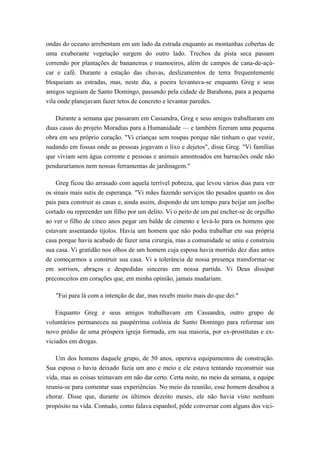 ondas do oceano arrebentam em um lado da estrada enquanto as montanhas cobertas de
uma exuberante vegetação surgem do outro lado. Trechos da pista seca passam
correndo por plantações de bananeiras e mamoeiros, além de campos de cana-de-açú-
car e café. Durante a estação das chuvas, deslizamentos de terra frequentemente
bloqueiam as estradas, mas, neste dia, a poeira levantava-se enquanto Greg e seus
amigos seguiam de Santo Domingo, passando pela cidade de Barahona, para a pequena
vila onde planejavam fazer tetos de concreto e levantar paredes.
Durante a semana que passaram em Cassandra, Greg e seus amigos trabalharam em
duas casas do projeto Moradias para a Humanidade — e também fizeram uma pequena
obra em seu próprio coração. "Vi crianças sem roupas porque não tinham o que vestir,
nadando em fossas onde as pessoas jogavam o lixo e dejetos", disse Greg. "Vi famílias
que viviam sem água corrente e pessoas e animais amontoados em barracões onde não
penduraríamos nem nossas ferramentas de jardinagem."
Greg ficou tão arrasado com aquela terrível pobreza, que levou vários dias para ver
os sinais mais sutis de esperança. "Vi mães fazendo serviços tão pesados quanto os dos
pais para construir as casas e, ainda assim, dispondo de um tempo para beijar um joelho
cortado ou repreender um filho por um delito. Vi o peito de um pai encher-se de orgulho
ao ver o filho de cinco anos pegar um balde de cimento e levá-lo para os homens que
estavam assentando tijolos. Havia um homem que não podia trabalhar em sua própria
casa porque havia acabado de fazer uma cirurgia, mas a comunidade se uniu e construiu
sua casa. Vi gratidão nos olhos de um homem cuja esposa havia morrido dez dias antes
de começarmos a construir sua casa. Vi a tolerância de nossa presença transformar-se
em sorrisos, abraços e despedidas sinceras em nossa partida. Vi Deus dissipar
preconceitos em corações que, em minha opinião, jamais mudariam.
"Fui para lá com a intenção de dar, mas recebi muito mais do que dei."
Enquanto Greg e seus amigos trabalhavam em Cassandra, outro grupo de
voluntários permaneceu na paupérrima colónia de Santo Domingo para reformar um
novo prédio de uma próspera igreja formada, em sua maioria, por ex-prostitutas e ex-
viciados em drogas.
Um dos homens daquele grupo, de 50 anos, operava equipamentos de construção.
Sua esposa o havia deixado fazia um ano e meio e ele estava tentando reconstruir sua
vida, mas as coisas teimavam em não dar certo. Certa noite, no meio da semana, a equipe
reuniu-se para comentar suas experiências. No meio da reunião, esse homem desabou a
chorar. Disse que, durante os últimos dezoito meses, ele não havia visto nenhum
propósito na vida. Contudo, como falava espanhol, pôde conversar com alguns dos vici-
 