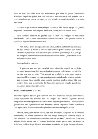 ados nas ruas, cuja vida havia sido transformada por meio da Iglesia Comunitária
Cristiana. Depois de passar três dias desviando sua atenção de sua própria vida e
concentrando-se nos outros, ele começou, pela primeira vez desde seu divórcio, a sentir
esperança.
— E isso o que acontece nessas viagens — disse o líder de sua equipe. — Quando
as pessoas vão além de seus próprios problemas, o coração delas sempre muda.
Esses homens entraram no grande jogo e viram seu coração se transformar
radicalmente. Essa é uma consequência comum do servir. Uma pessoa colocou a
questão da seguinte forma em um e-mail:
Para mim, o efeito mais poderoso do servir, independentemente da qualidade
de meu serviço, é desviar o foco do meu coração para o coração dos outros.
Cristo foi a pessoa que mais se voltou para os outros que conheço. Não consigo
me imaginar tentando andar com ele sem servir aos outros. Quanto mais sirvo,
mais meu coração muda.
Outro voluntário escreveu:
A primeira vez em que trabalhei num ministério infantil na periferia,
perguntei a um menino de 8 anos se havia algo que eu poderia fazer por ele. Ele
me deu um tapa no rosto. Tive vontade de retribuir o gesto, mas, naquele
momento, Deus colocou em meu coração uma compaixão pelas crianças sofridas
que eu nunca havia sentido antes. Aquele momento mudou minha vida para
sempre. Creio que a compaixão de Deus entra em nosso coração quando nos
colocamos à disposição para servir.
UM BÁLSAMO PARA A DOR INTERIOR
Enquanto algumas pessoas que oferecem uma mão vêem seu coração transformado,
outras descobrem um bálsamo para sua própria dor interior. Algumas pessoas
mergulham em uma experiência no servir com o seguinte pensamento: Tenho certeza de
que esta será uma experiência de cura. Entretanto, muitas chegam ao fim da experiência
com a percepção de que uma cura inesperada começara em sua própria vida.
Jennifer, uma jovem recém-casada, fez essa descoberta. Enquanto ela e o marido
namoravam, ela estava acostumada com suas longas separações. Contudo, depois de
oito meses de "um maravilhoso casamento centrado em Deus", ele teve de fazer uma
viagem de seis meses com o Corpo de Fuzileiros Navais para o meio do deserto da
Califórnia. A ideia da partida e da ausência do marido foi um golpe duro para Jennifer.
 