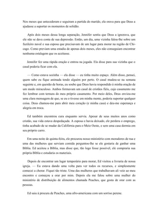Nos meses que antecederam e seguiram a partida do marido, ela orava para que Deus a
ajudasse a suportar os momentos de solidão.
Após dois meses dessa longa separação, Jennifer sentiu que Deus a ignorava, que
ele não se dava conta de sua depressão. Então, um dia, uma vizinha falou-lhe sobre um
fuzileiro naval e sua esposa que precisavam de um lugar para morar na região de Chi-
cago. Como previam uma estadia de apenas dois meses, eles não conseguiam encontrar
nenhuma estalagem que os aceitasse.
Jennifer fez uma rápida oração e entrou na jogada. Ela disse para sua vizinha que o
casal poderia ficar com ela.
— Como estava sozinha — ela disse — eu tinha muito espaço. Além disso, pensei,
quem sabe eu fique animada tendo alguém por perto. O casal mudou-se na semana
seguinte e, em questão de horas, eu soube que Deus havia respondido à minha oração de
um modo miraculoso. Ambos formavam um casal de cristãos fiéis, cujo casamento me
fez lembrar com ternura do meu próprio casamento. Por meio deles, Deus enviou-me
uma clara mensagem de que, se eu o tivesse em minha mente, poderia suportar qualquer
coisa. Deus chamou-me para abrir meu coração (e minha casa) e deu-me esperança e
alegria em troca.
Ed também encontrou cura enquanto servia. Apesar de seus muitos anos como
cristão, sua vida estava despedaçada. A esposa o havia deixado, ele perdera o emprego,
tinha acabado de se mudar da Califórnia para o Meio Oeste, e sem uma casa dormia em
seu próprio carro.
Em uma noite de quinta-feira, ele procurou nosso ministério com moradores de rua e
uma das mulheres que serviam comida perguntou-lhe se ele gostaria de ganhar uma
Bíblia. Ed aceitou a Bíblia, mas disse que, tão logo fosse possível, ele compraria sua
própria Bíblia e estudaria os materiais.
Depois de encontrar um lugar temporário para morar, Ed visitou a livraria de nossa
igreja. — Eu estava dando uma volta para ver todos os recursos, e simplesmente
comecei a chorar. Fiquei tão triste. Uma das mulheres que trabalhavam ali veio ao meu
encontro e começou a orar por mim. Depois ela me falou sobre uma mulher do
ministério de distribuição de alimentos chamada Peaches, que gosta de orar com as
pessoas.
Ed saiu à procura de Peaches, uma afro-americana com um sorriso perene.
 