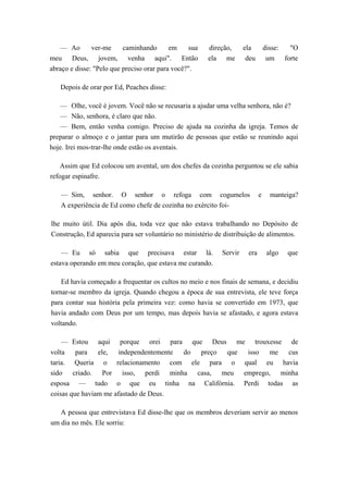 — Ao ver-me caminhando em sua direção, ela disse: "O
meu Deus, jovem, venha aqui". Então ela me deu um forte
abraço e disse: "Pelo que preciso orar para você?".
Depois de orar por Ed, Peaches disse:
— Olhe, você é jovem. Você não se recusaria a ajudar uma velha senhora, não é?
— Não, senhora, é claro que não.
— Bem, então venha comigo. Preciso de ajuda na cozinha da igreja. Temos de
preparar o almoço e o jantar para um mutirão de pessoas que estão se reunindo aqui
hoje. Irei mos-trar-lhe onde estão os aventais.
Assim que Ed colocou um avental, um dos chefes da cozinha perguntou se ele sabia
refogar espinafre.
— Sim, senhor. O senhor o refoga com cogumelos e manteiga?
A experiência de Ed como chefe de cozinha no exército foi-
lhe muito útil. Dia após dia, toda vez que não estava trabalhando no Depósito de
Construção, Ed aparecia para ser voluntário no ministério de distribuição de alimentos.
— Eu só sabia que precisava estar lá. Servir era algo que
estava operando em meu coração, que estava me curando.
Ed havia começado a frequentar os cultos no meio e nos finais de semana, e decidiu
tornar-se membro da igreja. Quando chegou a época de sua entrevista, ele teve força
para contar sua história pela primeira vez: como havia se convertido em 1973, que
havia andado com Deus por um tempo, mas depois havia se afastado, e agora estava
voltando.
— Estou aqui porque orei para que Deus me trouxesse de
volta para ele, independentemente do preço que isso me cus
taria. Queria o relacionamento com ele para o qual eu havia
sido criado. Por isso, perdi minha casa, meu emprego, minha
esposa — tudo o que eu tinha na Califórnia. Perdi todas as
coisas que haviam me afastado de Deus.
A pessoa que entrevistava Ed disse-lhe que os membros deveriam servir ao menos
um dia no mês. Ele sorriu:
 
