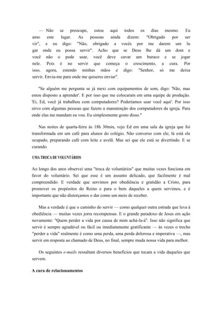 — Não se preocupe, estou aqui todos os dias mesmo. Eu
amo este lugar. As pessoas ainda dizem: "Obrigado por ser
vir", e eu digo: "Não, obrigado a vocês por me darem um lu
gar onde eu possa servir". Acho que se Deus lhe dá um dom e
você não o pode usar, você deve cavar um buraco e se jogar
nele. Pois é no servir que começa o crescimento, a cura. Por
isso, agora, estendo minhas mãos e digo: "Senhor, só me deixa
servir. Envia-me para onde me quiseres enviar".
"Se alguém me pergunta se já mexi com equipamentos de som, digo: 'Não, mas
estou disposto a aprender'. E por isso que me colocaram em uma equipe de produção.
'Ei, Ed, você já trabalhou com computadores? Poderíamos usar você aqui'. Por isso
sirvo com algumas pessoas que fazem a manutenção dos computadores da igreja. Para
onde elas me mandam eu vou. Eu simplesmente gosto disso."
Nas noites de quarta-feira às 18h 30min, vejo Ed em uma sala da igreja que foi
transformada em um café para alunos do colégio. Não converso com ele; lá está ele
ocupado, preparando café com leite e avelã. Mas sei que ele está se divertindo. E se
curando.
UMA TROCA DE VOLUNTÁRIOS
Ao longo dos anos observei uma "troca de voluntários" que muitas vezes funciona em
favor do voluntário. Sei que esse é um assunto delicado, que facilmente é mal
compreendido. E verdade que servimos por obediência e gratidão a Cristo, para
promover os propósitos do Reino e para o bem daqueles a quem servimos, e é
importante que não distorçamos o dar como um meio de receber.
Mas a verdade é que o caminho do servir — como qualquer outra estrada que leva à
obediência — muitas vezes jorra recompensas. E o grande paradoxo de Jesus em ação
novamente: "Quem perder a vida por causa de mim achá-la-á". Isso não significa que
servir é sempre agradável ou fácil ou imediatamente gratificante — às vezes o trecho
"perder a vida" realmente é como uma perda, uma perda dolorosa e imperativa —, mas
servir em resposta ao chamado de Deus, no final, sempre muda nossa vida para melhor.
Os seguintes e-mails ressaltam diversos benefícios que tocam a vida daqueles que
servem.
A cura de relacionamentos
 