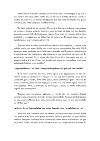 "Minha mãe e eu ficamos distanciadas por muitos anos. Ela me expulsou de casa e
nós não nos falávamos. Então, no Dia de Ação de Graças de 1981, ela tentou suicídio e
acabou em uma casa de repouso tetraplégica. Ela não tinha movimento, não podia
conversar, mas restava-lhe certa faculdade mental.
"Eu havia acabado de me converter. Depois de ir à igreja eu ia àquela pequena casa
de repouso e tentava ajudá-la. Começava com um copo de água com um daqueles
pequenos canudos 'dobrados' usados por crianças. Esse único ato consumia toda a força
espiritual e a coragem que eu tinha, mas eu sentia que, de algum modo, Jesus se
agradaria se eu a servisse como ele serviria.
"Este ato levou a muitos outros ao longo dos três anos seguintes — pentear seus
cabelos, cortar suas unhas, depilar suas pernas, escovar sua dentadura. Era muito difícil
para mim servir alguém de quem eu havia me separado, mas Deus usou esses atos para
trazer cura para mim e para nosso relacionamento, e para impulsionar meu processo de
crescimento espiritual. Servir minha mãe dessa forma abriu uma porta para que eu
pudesse levá-la à fé em Cristo. Isso acendeu em minha nova caminhada cristã uma
paixão pelo Senhor e pelos perdidos."
A oportunidade de "retribuir" com gratidão pelo serviço que você tem recebido
"Com nosso casamento em crise, minha esposa e eu frequentamos por um ano
inteiro sessões de Restauração Conjugal. Foi isso que provavelmente salvou nosso
casamento, pois descobri, entre outras coisas, minha contribuição para o fracasso de
nosso casamento, como 'ter uma briga justa' e como orar com minha esposa. Todos os
dias agradeço a Deus, ao ministério de Restauração Conjugal e à minha maravilhosa
esposa, pois isso funcionou.
"Ficamos surpresos quando recebemos o convite para nos tornarmos líderes
auxiliares, mas nos sentimos honrados por essa oportunidade. Passamos a liderar grupos
de casais com problemas desde então. Somos tão gratos a Deus por essa oportunidade
de retribuir algo."
A chance de ver Deus trabalhar nos outros do modo como ele trabalhou em você
"Há quatro anos comecei a servir em semanas de trabalho no Camp Paradise. Sendo
um homem de 49 anos, posso pensar em coisas melhores para fazer do que trabalhar
como se fosse parte de uma turma de detentos que lida do nascer ao pôr-do-sol. Por que
faço isso? Porque, nos nove anos anteriores ao serviço, frequentei mais reuniões de
 