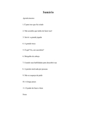 Sumário
Agradecimentos
1. É para isso que fui criado
2. Não acredito que tenho de fazer isso!
3. Servir: a grande jogada
4. A grande troca
5. O quê? Eu, um sacerdote?
6. Mergulhe de cabeça
7. Usando suas habilidades para descobrir sua
8. A paixão motivada por pessoas
9. Não se esqueça de pedir
10. A longo prazo
11. O poder de fazer o bem
Notas
 
