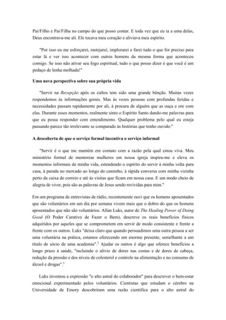 Pai/Filho e Pai/Filha no campo do que posso contar. E toda vez que eu ia a uma delas,
Deus encontrava-me ali. Ele tocava meu coração e aliviava meu espírito.
"Por isso eu me esforçarei, rastejarei, implorarei e farei tudo o que for preciso para
estar lá e ver isso acontecer com outros homens da mesma forma que aconteceu
comigo. Se isso não ativar seu fogo espiritual, tudo o que posso dizer é que você é um
pedaço de lenha molhada!"
Uma nova perspectiva sobre sua própria vida
"Servir na Recepção após os cultos tem sido uma grande bênção. Muitas vezes
respondemos às informações gerais. Mas às vezes pessoas com profundas feridas e
necessidades passam rapidamente por ali, à procura de alguém que as ouça e ore com
elas. Durante esses momentos, realmente sinto o Espírito Santo dando-me palavras para
que eu possa responder com entendimento. Qualquer problema pelo qual eu esteja
passando parece tão irrelevante se comparado às histórias que tenho ouvido."
A descoberta de que o serviço formal incentiva o serviço informal
"Servir é o que me mantém em contato com a razão pela qual estou viva. Meu
ministério formal de mentorear mulheres em nossa igreja inspira-me e eleva os
momentos informais de minha vida, estendendo o espírito do servir à minha volta para
casa, à parada no mercado ao longo do caminho, à rápida conversa com minha vizinha
perto da caixa de correio e até às visitas que ficam em nossa casa. E um modo cheio de
alegria de viver, pois são as palavras de Jesus sendo revividas para mim."
Em um programa de entrevistas de rádio, recentemente ouvi que os homens aposentados
que são voluntários em um dia por semana vivem mais que o dobro do que os homens
aposentados que não são voluntários. Allan Luks, autor de The Healing Power of Doing
Good (O Poder Curativo de Fazer o Bem), descreve os reais benefícios físicos
adquiridos por aqueles que se comprometem em servir de modo consistente e frente a
frente com os outros. Luks "deixa claro que quando persuadimos uma outra pessoa a ser
uma voluntária na prática, estamos oferecendo um enorme presente, semelhante a um
título de sócio de uma academia".2
Ajudar os outros é algo que oferece benefícios a
longo prazo à saúde, "incluindo o alívio de dores nas costas e de dores de cabeça,
redução da pressão e dos níveis de colesterol e controle na alimentação e no consumo de
álcool e drogas".3
Luks inventou a expressão "o alto astral do colaborador" para descrever o bem-estar
emocional experimentado pelos voluntários. Cientistas que estudam o cérebro na
Universidade de Emory descobriram uma razão científica para o alto astral do
 