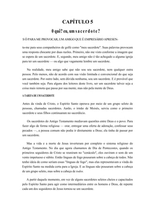 CAPÍTULO 5
0 quê? eu, um sacerdote?
S Ó PARA ME PROVOCAR, UM AMIGO QUE É EMPRESÁRIO APRESEN-
ta-me para seus companheiros de golfe como "meu sacerdote". Suas palavras provocam
uma resposta chocante por duas razões. Primeiro, não me visto conforme a imagem que
se espera de um sacerdote. E, segundo, meu amigo não é tão achegado a alguma igreja
para ter um sacerdote — ou algo que vagamente lembre um sacerdote.
Na realidade, meu amigo sabe que não sou seu sacerdote, nem qualquer outra
pessoa. Pelo menos, não de acordo com sua visão limitada e convencional do que seja
um sacerdote. Por outro lado, sem dúvida nenhuma, sou um sacerdote. E é provável que
você também seja. Para alguns dos leitores deste livro, ser um sacerdote talvez seja a
coisa mais remota que passa por sua mente, mas não pela mente de Deus.
A TAREFA DE UM SACERDOTE
Antes da vinda de Cristo, o Espírito Santo operava por meio de um grupo seleto de
pessoas, chamadas sacerdotes. Aarão, o irmão de Moisés, serviu como o primeiro
sacerdote e seus filhos continuaram no sacerdócio.
Os sacerdotes do Antigo Testamento mediavam questões entre Deus e o povo. Para
fazer algo de forma religiosa — orar, entregar uma oferta de adoração, confessar seus
pecados —, a pessoa comum não podia ir diretamente a Deus; ela tinha de passar por
um sacerdote.
Mas a vida e a morte de Jesus inverteram por completo o sistema religioso do
Antigo Testamento. No dia que agora chamamos de Dia de Pentecostes, quando os
primeiros seguidores de Cristo se reuniram no "cenáculo", eles ouviram o som de um
vento impetuoso e súbito. Então línguas de fogo pousaram sobre a cabeça de todos. Não
tenho ideia de como seriam essas "línguas de fogo", mas elas representavam a vinda do
Espírito Santo na medida certa para a Igreja. E as línguas não pousaram sobre a cabeça
de um grupo seleto, mas sobre a cabeça de todos.
A partir daquele momento, em vez de alguns sacerdotes seletos cheios e capacitados
pelo Espírito Santo para agir como intermediários entre os homens e Deus, de repente
cada um dos seguidores de Jesus tornou-se um sacerdote.
 