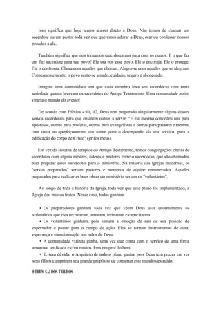 Isso significa que hoje temos acesso direto a Deus. Não temos de chamar um
sacerdote ou um pastor toda vez que queremos adorar a Deus, orar ou confessar nossos
pecados a ele.
Também significa que nos tornamos sacerdotes uns para com os outros. E o que faz
um fiel sacerdote para seu povo? Ele ora por esse povo. Ele o encoraja. Ele o protege.
Ele o confronta. Chora com aqueles que choram. Alegra-se com aqueles que se alegram.
Consequentemente, o povo sente-se amado, cuidado, seguro e abençoado.
Imagine uma comunidade em que cada membro leva seu sacerdócio com tanta
seriedade quanto levavam os sacerdotes do Antigo Testamento. Uma comunidade assim
viraria o mundo do avesso!
De acordo com Efésios 4:11, 12, Deus tem preparado singularmente alguns desses
servos sacerdotais para que ensinem outros a servir: "E ele mesmo concedeu uns para
apóstolos, outros para profetas, outros para evangelistas e outros para pastores e mestres,
com vistas ao aperfeiçoamento dos santos para o desempenho do seu serviço, para a
edificação do corpo de Cristo" (grifos meus).
Em vez do sistema de templos do Antigo Testamento, temos congregações cheias de
sacerdotes com alguns mestres, líderes e pastores entre o sacerdócio, que são chamados
para preparar esses sacerdotes para o ministério. Na maioria das igrejas modernas, os
"servos preparados" seriam pastores e membros de equipe remunerados. Aqueles
preparados para realizar as boas obras do ministério seriam os "voluntários".
Ao longo de toda a história da Igreja, toda vez que esse plano foi implementado, a
Igreja deu muitos frutos. Nesse caso, todos ganham.
• Os preparadores ganham toda vez que vêem Deus usar enormemente os
voluntários que eles recrutaram, amaram, treinaram e capacitaram.
• Os voluntários ganham, pois sentem a emoção de sair de sua posição de
espectador e passar para o campo de ação. Eles se tornam instrumentos de cura,
esperança e transformação nas mãos de Deus.
• A comunidade vizinha ganha, uma vez que conta com o serviço de uma força
amorosa, unificada e com muitos dons em prol do bem.
• E, sem dúvida, o Arquiteto de todo o plano ganha, pois Deus tem prazer em ver
seus filhos cumprirem seu grande propósito de consertar este mundo destruído.
0 TREM SAI DOS TRILHOS
 