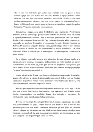 Não sou um bom historiador para definir com exatidão como ou quando o trem
chamado Igreja saiu dos trilhos, mas ele saiu. Embora a Igreja primitiva tenha
começado com esse belo conceito do sacerdócio de todos os cristãos — com cada
membro como um ativo ministro e com boas obras expostas em todas as direções —,
durante os últimos séculos, a maioria das igrejas tem se afastado do modelo do Antigo
Testamento. Veja como isso muitas vezes acontece:
Um grupo de cem pessoas se reúne, decide formar uma congregação e "contrata um
ministro". Esta é a terminologia que elas usam: contratar um ministro. Então elas dizem
o seguinte para seu novo ministro: "Bom, é isso o que queremos que você faça: Pregue.
Ensine. Faça casamentos. Faça funerais. Faça visitas em hospitais. Visite os membros.
Aconselhe os confusos. Evangelize a comunidade. Levante dinheiro. Imprima os
boletins. Dê os avisos. Ore pelos doentes. Então, quando chegar o fim do ano, faremos
nosso relatório e veremos se você correspondeu às nossas expectativas. Em caso
afirmativo, iremos contratá-lo para o ano seguinte. Em caso negativo, contrataremos
outra pessoa".
Se o ministro contratado lançar-se com disposição às suas inúmeras tarefas e a
igreja começar a crescer, a congregação pode contratar um pastor auxiliar, um pastor
administrativo ou um pastor de jovens para cuidar dos programas e das pessoas que
estão fora do alcance do pastor veterano. No entanto, mais uma vez, a congregação paga
"o pastor" para cumprir seu ministério.
Assim, a igreja acaba ficando com alguns profissionais sobrecarregados de trabalho,
pagos pelos dízimos e ofertas da congregação para cumprir toda a série de funções
sacerdotais, enquanto as demais pessoas continuam como observadores passivos, com
seus dons e talentos atrofiando-se por falta de uso.
Esse é o paradigma ministerial mais amplamente praticado que existe hoje — e ele
não tem a menor base bíblica. Tragicamente, essa abordagem tem deixado muitas
igrejas contemporâneas em confusão: fracas, desorganizadas e impotentes. E,
infelizmente, é uma mentalidade difícil de ser mudada.
Howard Snyder diz em Liberating the Church (Libertando a Igreja) que a maioria de
nós, como membros da igreja, "espera médicos que tratem de nós, e não que nos
preparem para tratar dos outros. Esperamos advogados que nos dêem um conselho
sábio, e não que nos introduzam na fraternidade secreta daqueles que entendem como
funciona o sistema legal. De igual modo, queremos pastores que nos sirvam, e não que
nos edifiquem e nos preparem" para servir aos outros.5
 