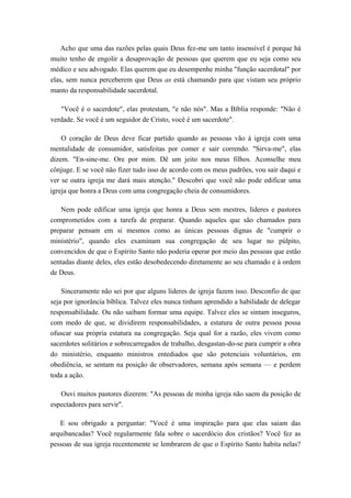 Acho que uma das razões pelas quais Deus fez-me um tanto insensível é porque há
muito tenho de engolir a desaprovação de pessoas que querem que eu seja como seu
médico e seu advogado. Elas querem que eu desempenhe minha "função sacerdotal" por
elas, sem nunca perceberem que Deus as está chamando para que vistam seu próprio
manto da responsabilidade sacerdotal.
"Você é o sacerdote", elas protestam, "e não nós". Mas a Bíblia responde: "Não é
verdade. Se você é um seguidor de Cristo, você é um sacerdote".
O coração de Deus deve ficar partido quando as pessoas vão à igreja com uma
mentalidade de consumidor, satisfeitas por comer e sair correndo. "Sirva-me", elas
dizem. "En-sine-me. Ore por mim. Dê um jeito nos meus filhos. Aconselhe meu
cônjuge. E se você não fizer tudo isso de acordo com os meus padrões, vou sair daqui e
ver se outra igreja me dará mais atenção." Descobri que você não pode edificar uma
igreja que honra a Deus com uma congregação cheia de consumidores.
Nem pode edificar uma igreja que honra a Deus sem mestres, líderes e pastores
comprometidos com a tarefa de preparar. Quando aqueles que são chamados para
preparar pensam em si mesmos como as únicas pessoas dignas de "cumprir o
ministério", quando eles examinam sua congregação de seu lugar no púlpito,
convencidos de que o Espírito Santo não poderia operar por meio das pessoas que estão
sentadas diante deles, eles estão desobedecendo diretamente ao seu chamado e à ordem
de Deus.
Sinceramente não sei por que alguns líderes de igreja fazem isso. Desconfio de que
seja por ignorância bíblica. Talvez eles nunca tinham aprendido a habilidade de delegar
responsabilidade. Ou não saibam formar uma equipe. Talvez eles se sintam inseguros,
com medo de que, se dividirem responsabilidades, a estatura de outra pessoa possa
ofuscar sua própria estatura na congregação. Seja qual for a razão, eles vivem como
sacerdotes solitários e sobrecarregados de trabalho, desgastan-do-se para cumprir a obra
do ministério, enquanto ministros entediados que são potenciais voluntários, em
obediência, se sentam na posição de observadores, semana após semana — e perdem
toda a ação.
Ouvi muitos pastores dizerem: "As pessoas de minha igreja não saem da posição de
espectadores para servir".
E sou obrigado a perguntar: "Você é uma inspiração para que elas saiam das
arquibancadas? Você regularmente fala sobre o sacerdócio dos cristãos? Você fez as
pessoas de sua igreja recentemente se lembrarem de que o Espírito Santo habita nelas?
 