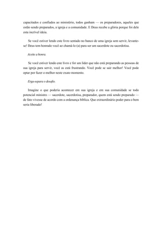 capacitados e confiados ao ministério, todos ganham — os preparadores, aqueles que
estão sendo preparados, a igreja e a comunidade. E Deus recebe a glória porque foi dele
esta incrível ideia.
Se você estiver lendo este livro sentado no banco de uma igreja sem servir, levante-
se! Deus tem honrado você ao chamá-lo (a) para ser um sacerdote ou sacerdotisa.
Aceite a honra.
Se você estiver lendo este livro e for um líder que não está preparando as pessoas de
sua igreja para servir, você as está frustrando. Você pode se sair melhor! Você pode
optar por fazer o melhor neste exato momento.
Erga-separa o desafio.
Imagine o que poderia acontecer em sua igreja e em sua comunidade se todo
potencial ministro — sacerdote, sacerdotisa, preparador, quem está sendo preparado —
de fato vivesse de acordo com a ordenança bíblica. Que extraordinário poder para o bem
seria liberado!
 