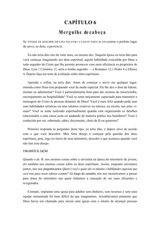 CAPÍTULO 6
Mergulhe de cabeça
SE TIVESSE DE RESUMIR EM UMA PALAVRA A CHAVE PARA SE EN-contrar o perfeito lugar
de servo, eu diria: experiência.
Eu não teria dito isto há vinte anos, ou mesmo dez. Naquela época eu teria dito para
você começar imaginando seu dom espiritual, aquela habilidade concedida por Deus a
todo seguidor de Cristo que lhe permite promover com mais eficiência os propósitos de
Deus. Leia 1 Coríntios 12, seria a minha sugestão — e Romanos 12,1 Pedro 4 e Efésios
4. Depois faça um teste de avaliação sobre dons espirituais.
Aprenda e reflita, eu teria dito. Antes de começar a servir em qualquer lugar,
entenda como Deus tem preparado você de modo especial. Ele lhe deu o dom de liderar,
ensinar ou administrar? Você é particularmente bom para dar mostras de misericórdia,
encorajamento ou hospitalidade? Você se sente unicamente capacitado para transmitir a
mensagem de Cristo às pessoas distantes de Deus? Você é mais feliz quando pode usar
suas habilidades artísticas ou seus talentos criativos na música, na escrita, nas artes vi-
suais? Você se sente realizado espiritualmente quando está organizando os detalhes
relacionados a uma causa justa ou ajudando de maneira prática nos bastidores? Você é
conhecido por ser, sobretudo, sábio, discernente, cheio de fé ou generoso?
Primeiro responda às perguntas deste tipo, eu teria dito, e depois sirva de acordo
com o que você descobrir. Meu forte desejo é começar pela questão dos dons
espirituais, pois, logo no início de meu ministério, descobri o que acontece quando você
não tem esse desejo.
UMA DIFÍCIL LIÇÃO
Quando o dr. B. nos ensinou coisas sobre a serventia na época do ministério de jovens,
ele também nos ensinou coisas sobre os dons espirituais. Assim, enquanto servíamos
juntos, nós nos perguntávamos: Quem é você e quais são os talentos e habilidades especiais que
você traz para nosso esforço comum? Ao longo do caminho, nós nos incentivamos a passar
para áreas do ministério nas quais tínhamos a sensação de ser mais eficientes e
revigorados.
Contudo, implantar uma igreja para adultos sem dinheiro, sem recursos e sem uma
equipe remunerada foi mais difícil do que imaginamos. Acreditávamos piamente que
Deus havia nos chamado para iniciar uma igreja com o intuito de alcançar pessoas
 