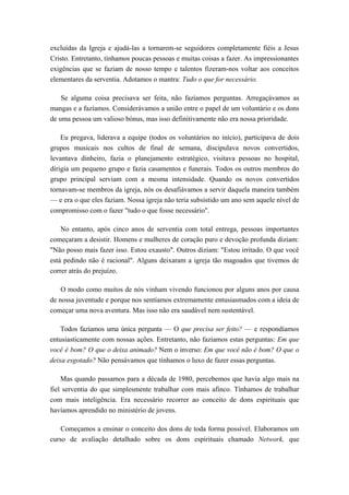 excluídas da Igreja e ajudá-las a tornarem-se seguidores completamente fiéis a Jesus
Cristo. Entretanto, tínhamos poucas pessoas e muitas coisas a fazer. As impressionantes
exigências que se faziam de nosso tempo e talentos fizeram-nos voltar aos conceitos
elementares da serventia. Adotamos o mantra: Tudo o que for necessário.
Se alguma coisa precisava ser feita, não fazíamos perguntas. Arregaçávamos as
mangas e a fazíamos. Considerávamos a união entre o papel de um voluntário e os dons
de uma pessoa um valioso bónus, mas isso definitivamente não era nossa prioridade.
Eu pregava, liderava a equipe (todos os voluntários no início), participava de dois
grupos musicais nos cultos de final de semana, discipulava novos convertidos,
levantava dinheiro, fazia o planejamento estratégico, visitava pessoas no hospital,
dirigia um pequeno grupo e fazia casamentos e funerais. Todos os outros membros do
grupo principal serviam com a mesma intensidade. Quando os novos convertidos
tornavam-se membros da igreja, nós os desafiávamos a servir daquela maneira também
— e era o que eles faziam. Nossa igreja não teria subsistido um ano sem aquele nível de
compromisso com o fazer "tudo o que fosse necessário".
No entanto, após cinco anos de serventia com total entrega, pessoas importantes
começaram a desistir. Homens e mulheres de coração puro e devoção profunda diziam:
"Não posso mais fazer isso. Estou exausto". Outros diziam: "Estou irritado. O que você
está pedindo não é racional". Alguns deixaram a igreja tão magoados que tivemos de
correr atrás do prejuízo.
O modo como muitos de nós vinham vivendo funcionou por alguns anos por causa
de nossa juventude e porque nos sentíamos extremamente entusiasmados com a ideia de
começar uma nova aventura. Mas isso não era saudável nem sustentável.
Todos fazíamos uma única pergunta — O que precisa ser feito? — e respondíamos
entusiasticamente com nossas ações. Entretanto, não fazíamos estas perguntas: Em que
você é bom? O que o deixa animado? Nem o inverso: Em que você não é bom? O que o
deixa esgotado? Não pensávamos que tínhamos o luxo de fazer essas perguntas.
Mas quando passamos para a década de 1980, percebemos que havia algo mais na
fiel serventia do que simplesmente trabalhar com mais afinco. Tínhamos de trabalhar
com mais inteligência. Era necessário recorrer ao conceito de dons espirituais que
havíamos aprendido no ministério de jovens.
Começamos a ensinar o conceito dos dons de toda forma possível. Elaboramos um
curso de avaliação detalhado sobre os dons espirituais chamado Network, que
 