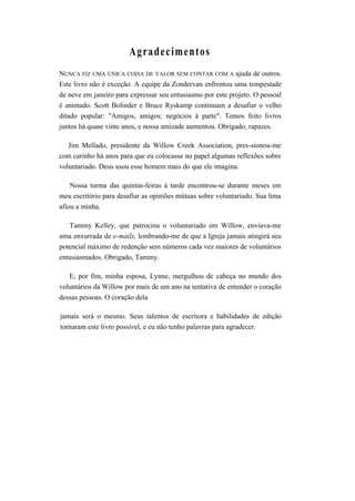 Agradecimentos
NUNCA FIZ UMA ÚNICA COISA DE VALOR SEM CONTAR COM A ajuda de outros.
Este livro não é exceção. A equipe da Zondervan enfrentou uma tempestade
de neve em janeiro para expressar seu entusiasmo por este projeto. O pessoal
é animado. Scott Bolinder e Bruce Ryskamp continuam a desafiar o velho
ditado popular: "Amigos, amigos; negócios à parte". Temos feito livros
juntos há quase vinte anos, e nossa amizade aumentou. Obrigado, rapazes.
Jim Mellado, presidente da Willow Creek Association, pres-sionou-me
com carinho há anos para que eu colocasse no papel algumas reflexões sobre
voluntariado. Deus usou esse homem mais do que ele imagina.
Nossa turma das quintas-feiras à tarde encontrou-se durante meses em
meu escritório para desafiar as opiniões mútuas sobre voluntariado. Sua lima
afiou a minha.
Tammy Kelley, que patrocina o voluntariado em Willow, enviava-me
uma enxurrada de e-mails, lembrando-me de que a Igreja jamais atingirá seu
potencial máximo de redenção sem números cada vez maiores de voluntários
entusiasmados. Obrigado, Tammy.
E, por fim, minha esposa, Lynne, mergulhou de cabeça no mundo dos
voluntários da Willow por mais de um ano na tentativa de entender o coração
dessas pessoas. O coração dela
jamais será o mesmo. Seus talentos de escritora e habilidades de edição
tornaram este livro possível, e eu não tenho palavras para agradecer.
 