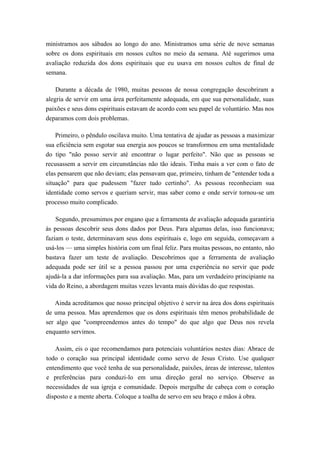 ministramos aos sábados ao longo do ano. Ministramos uma série de nove semanas
sobre os dons espirituais em nossos cultos no meio da semana. Até sugerimos uma
avaliação reduzida dos dons espirituais que eu usava em nossos cultos de final de
semana.
Durante a década de 1980, muitas pessoas de nossa congregação descobriram a
alegria de servir em uma área perfeitamente adequada, em que sua personalidade, suas
paixões e seus dons espirituais estavam de acordo com seu papel de voluntário. Mas nos
deparamos com dois problemas.
Primeiro, o pêndulo oscilava muito. Uma tentativa de ajudar as pessoas a maximizar
sua eficiência sem esgotar sua energia aos poucos se transformou em uma mentalidade
do tipo "não posso servir até encontrar o lugar perfeito". Não que as pessoas se
recusassem a servir em circunstâncias não tão ideais. Tinha mais a ver com o fato de
elas pensarem que não deviam; elas pensavam que, primeiro, tinham de "entender toda a
situação" para que pudessem "fazer tudo certinho". As pessoas reconheciam sua
identidade como servos e queriam servir, mas saber como e onde servir tornou-se um
processo muito complicado.
Segundo, presumimos por engano que a ferramenta de avaliação adequada garantiria
às pessoas descobrir seus dons dados por Deus. Para algumas delas, isso funcionava;
faziam o teste, determinavam seus dons espirituais e, logo em seguida, começavam a
usá-los — uma simples história com um final feliz. Para muitas pessoas, no entanto, não
bastava fazer um teste de avaliação. Descobrimos que a ferramenta de avaliação
adequada pode ser útil se a pessoa passou por uma experiência no servir que pode
ajudá-la a dar informações para sua avaliação. Mas, para um verdadeiro principiante na
vida do Reino, a abordagem muitas vezes levanta mais dúvidas do que respostas.
Ainda acreditamos que nosso principal objetivo é servir na área dos dons espirituais
de uma pessoa. Mas aprendemos que os dons espirituais têm menos probabilidade de
ser algo que "compreendemos antes do tempo" do que algo que Deus nos revela
enquanto servimos.
Assim, eis o que recomendamos para potenciais voluntários nestes dias: Abrace de
todo o coração sua principal identidade como servo de Jesus Cristo. Use qualquer
entendimento que você tenha de sua personalidade, paixões, áreas de interesse, talentos
e preferências para conduzi-lo em uma direção geral no serviço. Observe as
necessidades de sua igreja e comunidade. Depois mergulhe de cabeça com o coração
disposto e a mente aberta. Coloque a toalha de servo em seu braço e mãos à obra.
 