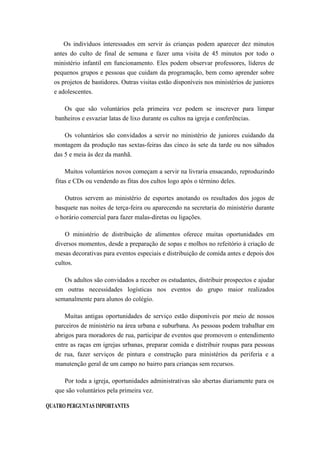 Os indivíduos interessados em servir às crianças podem aparecer dez minutos
antes do culto de final de semana e fazer uma visita de 45 minutos por todo o
ministério infantil em funcionamento. Eles podem observar professores, líderes de
pequenos grupos e pessoas que cuidam da programação, bem como aprender sobre
os projetos de bastidores. Outras visitas estão disponíveis nos ministérios de juniores
e adolescentes.
Os que são voluntários pela primeira vez podem se inscrever para limpar
banheiros e esvaziar latas de lixo durante os cultos na igreja e conferências.
Os voluntários são convidados a servir no ministério de juniores cuidando da
montagem da produção nas sextas-feiras das cinco às sete da tarde ou nos sábados
das 5 e meia às dez da manhã.
Muitos voluntários novos começam a servir na livraria ensacando, reproduzindo
fitas e CDs ou vendendo as fitas dos cultos logo após o término deles.
Outros servem ao ministério de esportes anotando os resultados dos jogos de
basquete nas noites de terça-feira ou aparecendo na secretaria do ministério durante
o horário comercial para fazer malas-diretas ou ligações.
O ministério de distribuição de alimentos oferece muitas oportunidades em
diversos momentos, desde a preparação de sopas e molhos no refeitório à criação de
mesas decorativas para eventos especiais e distribuição de comida antes e depois dos
cultos.
Os adultos são convidados a receber os estudantes, distribuir prospectos e ajudar
em outras necessidades logísticas nos eventos do grupo maior realizados
semanalmente para alunos do colégio.
Muitas antigas oportunidades de serviço estão disponíveis por meio de nossos
parceiros de ministério na área urbana e suburbana. As pessoas podem trabalhar em
abrigos para moradores de rua, participar de eventos que promovem o entendimento
entre as raças em igrejas urbanas, preparar comida e distribuir roupas para pessoas
de rua, fazer serviços de pintura e construção para ministérios da periferia e a
manutenção geral de um campo no bairro para crianças sem recursos.
Por toda a igreja, oportunidades administrativas são abertas diariamente para os
que são voluntários pela primeira vez.
QUATRO PERGUNTAS IMPORTANTES
 