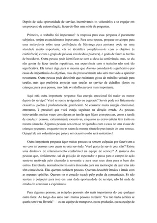 Depois de cada oportunidade de serviço, incentivamos os voluntários a se engajar em
um processo de autoavaliação, fazen-do-lhes uma série de perguntas.
Primeiro, o trabalho foi importante? A resposta para essa pergunta é puramente
subjetiva, porém essencialmente importante. Para uma pessoa, preparar envelopes para
uma mala-direta sobre uma conferência de liderança para pastores pode ser uma
atividade muito importante; ela se identifica completamente com o objetivo (a
conferência) e com o grupo de pessoas envolvidas (pastores), e gosta de fazer as tarefas
de bastidores. Outra pessoa pode identificar-se com a ideia da conferência, mas, se ela
não gostar de fazer tarefas repetitivas, sua experiência com o trabalho não será tão
significativa. Ela talvez diga para si mesma que deveria considerá-lo significativo por
causa da importância do objetivo, mas ela provavelmente não será motivada a aparecer
novamente. Outra pessoa pode descobrir que realmente gosta do trabalho voltado para
tarefas, mas que preferiria associar suas tarefas ao serviço de cidadãos idosos ou
crianças; para essa pessoa, isso faria o trabalho parecer mais importante.
Aqui está outra importante pergunta: Sua energia emocional foi maior ou menor
depois do serviço? Você se sentiu revigorado ou esgotado? Servir pode ser fisicamente
exaustivo, porém é profundamente gratificante. Se consome muita energia emocional,
entretanto, é provável que você esteja seguindo na direção errada. As pessoas
introvertidas muitas vezes consideram as tarefas que lidam com pessoas, como a tarefa
de conduzir pessoas, extremamente exaustivas, enquanto as extrovertidas têm êxito na
mesma situação. Algumas pessoas sen-tem-se revigoradas com o caos de uma classe de
crianças pequenas, enquanto outras saem da mesma situação precisando de uma soneca.
O papel de um voluntário que parece ser exaustivo não será sustentável.
Outra importante pergunta (que muitas pessoas se sentem culpadas por fazer) tem a
ver com as pessoas com quem se está servindo. Você gosta de servir com elas? Existe
uma dinâmica de relacionamento confortável na equipe de serviço? A maioria das
pessoas que, timidamente, sai da posição de espectador e passa para o campo de ação
sente-se motivada pelo chamado à serventia e para usar seus dons para o bem dos
outros. Entretanto, normalmente há outra dimensão para sua motivação da qual elas não
têm consciência. Elas querem conhecer pessoas. Querem descobrir irmãos e irmãs com
as mesmas opiniões. Querem ter o coração tocado pelo poder da comunidade. Se não
sentem o potencial para isso em uma dada oportunidade de serviço, não há nada de
errado em continuar a experiência.
Para algumas pessoas, as relações pessoais são mais importantes do que qualquer
outro fator. Ao longo dos anos ouvi muitas pessoas dizerem: "Eu não tinha certeza se
queria servir na livraria" — ou na equipe de transporte, ou na produção, ou na equipe de
 