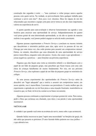 construção das segundas à noite —, "mas continuei a voltar porque amava aquelas
pessoas com quem servia. Na verdade, eu provavelmente faria qualquer trabalho para
continuar a servir com elas!". Bom para você, dizemos. Deus fez alguns de nós tão
relacionados que encontrar a equipe certa para servir torna-se um dos mais importantes
valores na experiência do servir.
A quarta questão para auto-avaliação é observar honestamente sua agenda e seus
horários para encaixar uma oportunidade de serviço. Independentemente do quanto
você possa gostar de uma determinada oportunidade, se ela não se ajustar de maneira
realista à sua agenda, você jamais poderá engajar-se nela de modo consistente.
Algumas pessoas experimentam o Primeiro Serviço e concluem no mesmo instante
que descobriram o ministério perfeito para elas; após servir às pessoas de rua em
Chicago por uma única vez, elas estão prontas para assumir um compromisso mensal.
Outras, no entanto, descobrem que uma dimensão de uma oportunidade de serviço
parece maravilhosa, enquanto outra não parece. Assim, elas usam o que aprenderam —
coisas negativas e positivas — para fomentar sua próxima experiência.
Digamos que elas façam uma visita ao ministério infantil e se identifiquem com o
papel de um líder de pequeno grupo, mas percebam que ficam loucas com uma sala
cheia de crianças barulhentas do ensino fundamental. Por isso, em seu próximo
Primeiro Serviço, elas exploram o papel de um líder de pequeno grupo no ministério do
colégio.
Se uma pessoa experimentar dez oportunidades do Primeiro Serviço antes de
descobrir um "lugar adequado" que a motive a assumir um compromisso maior, em
nossa opinião, isso é maravilhoso. Louvamos sua persistência. E muito melhor que ela
experimente e aprenda em vez de ficar presa a uma situação frustrante, insatisfatória ou
exaustiva que, no final, irá levá-la a sentar-se no banco novamente.
Algumas pessoas continuam a experimentar só porque gostam de variar. Para outras,
pedir a Deus que esclareça seu chamado, seus dons e sua paixão é uma oportunidade
inestimável.
VOCÊ NUNCA SABE
A verdade é que quando você entra na aventura de servir, nunca sabe o que acontecerá.
Quando Jackie inscreveu-se para "suprir uma necessidade" no berçário da igreja, ela
não sabia que passaria os próximos 25 anos fazendo bebés pularem nos seus joelhos —
e que adoraria isso.
 
