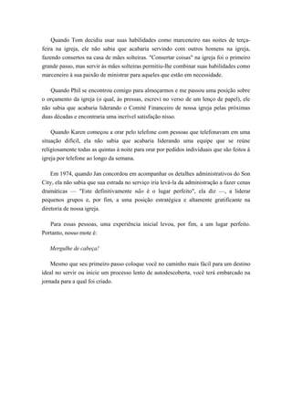 Quando Tom decidiu usar suas habilidades como marceneiro nas noites de terça-
feira na igreja, ele não sabia que acabaria servindo com outros homens na igreja,
fazendo consertos na casa de mães solteiras. "Consertar coisas" na igreja foi o primeiro
grande passo, mas servir às mães solteiras permitiu-lhe combinar suas habilidades como
marceneiro à sua paixão de ministrar para aqueles que estão em necessidade.
Quando Phil se encontrou comigo para almoçarmos e me passou uma posição sobre
o orçamento da igreja (o qual, às pressas, escrevi no verso de um lenço de papel), ele
não sabia que acabaria liderando o Comité Financeiro de nossa igreja pelas próximas
duas décadas e encontraria uma incrível satisfação nisso.
Quando Karen começou a orar pelo telefone com pessoas que telefonavam em uma
situação difícil, ela não sabia que acabaria liderando uma equipe que se reúne
religiosamente todas as quintas à noite para orar por pedidos individuais que são feitos à
igreja por telefone ao longo da semana.
Em 1974, quando Jan concordou em acompanhar os detalhes administrativos do Son
City, ela não sabia que sua estrada no serviço iria levá-la da administração a fazer cenas
dramáticas — "Este definitivamente não é o lugar perfeito", ela diz —, a liderar
pequenos grupos e, por fim, a uma posição estratégica e altamente gratificante na
diretoria de nossa igreja.
Para essas pessoas, uma experiência inicial levou, por fim, a um lugar perfeito.
Portanto, nosso mote é:
Mergulhe de cabeça!
Mesmo que seu primeiro passo coloque você no caminho mais fácil para um destino
ideal no servir ou inicie um processo lento de autodescoberta, você terá embarcado na
jornada para a qual foi criado.
 
