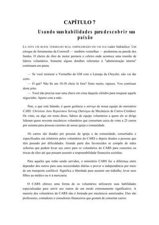 CAPÍTULO 7
Usando suas habilidades para d e s c o b r i r sua
paixão
LÁ ESTÁ UM BUICK VERMELHO REAL EMPOLEIRADO EM UM ELE-vador hidráulico. Um
estoque de ferramentas da Cornwell — também vermelhas — predomina na parede dos
fundos. O cheiro de óleo de motor permeia o celeiro onde acontece uma reunião de
líderes voluntários. Somente alguns detalhes referentes à "administração interna"
continuam em pauta.
— Se você misturar o Vermelho da GM com o Laranja da Chrysler, não vai dar
certo.
— O quê? Não há um 10-30 cheio lá fora? Sinto muito, rapazes. Vou continuar
deste jeito.
— Você não precisa usar uma chave em cima daquele cilindro para rosquear aquele
negocinho. Aperte com a mão.
Pete, o que está falando, é quem gerência o serviço de nossa equipe do ministério
CARS: Christian Auto Repairmen Setving (Serviços de Mecânicos de Carros Cristãos).
Os vinte, ou algo em torno disso, líderes de equipe voluntários a quem ele se dirige
lideram quase noventa mecânicos voluntários que consertam cerca de vinte a 25 carros
por semana para pessoas carentes de nossa igreja e comunidade.
Os carros são doados por pessoas da igreja e da comunidade, consertados e
especificados em relatórios pelos voluntários do CARS e depois doados a pessoas que
têm passado por dificuldades. Grande parte dos favorecidos se compõe de mães
solteiras que podem levar seu carro para os voluntários do CARS para consertos ou
trocas de óleo até que possam assumir a responsabilidade financeira sozinhas.
Para aqueles que estão sendo servidos, o ministério CARS faz a diferença entre
depender dos outros para suas necessidades diárias e prover a independência por meio
de um transporte confiável. Significa a liberdade para assumir um trabalho, levar seus
filhos ao médico ou ir à mercearia.
O CARS oferece uma forma de os voluntários utilizarem suas habilidades
especializadas para servir aos outros de um modo extremamente significativo. A
maioria dos voluntários do CARS não é formada por mecânicos autorizados. Eles são
professores, contadores e consultores financeiros que gostam de consertar carros.
 