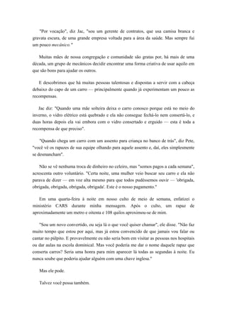 "Por vocação", diz Jac, "sou um gerente de contratos, que usa camisa branca e
gravata escura, de uma grande empresa voltada para a área da saúde. Mas sempre fui
um pouco mecânico."
Muitas mães de nossa congregação e comunidade são gratas por, há mais de uma
década, um grupo de mecânicos decidir encontrar uma forma criativa de usar aquilo em
que são bons para ajudar os outros.
E descobrimos que há muitas pessoas talentosas e dispostas a servir com a cabeça
debaixo do capo de um carro — principalmente quando já experimentam um pouco as
recompensas.
Jac diz: "Quando uma mãe solteira deixa o carro conosco porque está no meio do
inverno, o vidro elétrico está quebrado e ela não consegue fechá-lo nem consertá-lo, e
duas horas depois ela vai embora com o vidro consertado e erguido — esta é toda a
recompensa de que preciso".
"Quando chega um carro com um assento para criança no banco de trás", diz Pete,
"você vê os rapazes de sua equipe olhando para aquele assento e, daí, eles simplesmente
se desmancham".
Não se vê nenhuma troca de dinheiro no celeiro, mas "somos pagos a cada semana",
acrescenta outro voluntário. "Certa noite, uma mulher veio buscar seu carro e ela não
parava de dizer — em voz alta mesmo para que todos pudéssemos ouvir — 'obrigada,
obrigada, obrigada, obrigada, obrigada'. Este é o nosso pagamento."
Em uma quarta-feira à noite em nosso culto de meio de semana, enfatizei o
ministério CARS durante minha mensagem. Após o culto, um rapaz de
aproximadamente um metro e oitenta e 108 quilos aproximou-se de mim.
"Sou um novo convertido, ou seja lá o que você quiser chamar", ele disse. "Não faz
muito tempo que estou por aqui, mas já estou convencido de que jamais vou falar ou
cantar no púlpito. E provavelmente eu não seria bom em visitar as pessoas nos hospitais
ou dar aulas na escola dominical. Mas você poderia me dar o nome daquele rapaz que
conserta carros? Seria uma honra para mim aparecer lá todas as segundas à noite. Eu
nunca soube que poderia ajudar alguém com uma chave inglesa."
Mas ele pode.
Talvez você possa também.
 