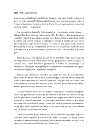 0 QUE 0 DEIXA ENTUSIASMADO?
Uma vez que você já leu diversas histórias, ilustrações ou e-mails neste livro, é possível
que você tenha examinado alguns parágrafos com pouco interesse, enquanto outros o
levaram às lágrimas ou fizeram-no lembrar de uma época em que você era voluntário de
um modo similar — ou queria ser.
Essa energia brota da paixão. Existe uma paixão — uma área de grande interesse —
dada por Deus lá no íntimo de cada um de nós. Um dos objetivos da experiência de um
voluntário é descobrir essa paixão. Associar nosso dom espiritual a uma área de paixão
é a chave para a maior eficiência e realização no serviço. E também uma das chaves
para se manter a energia no servir. Quando você serve em uma área de paixão, ninguém
precisa animá-lo para que você continue envolvido; você não consegue fazer outra coisa
senão aparecer. E como um intervalo: quando o sino toca, você vai fazer o que mais
gosta.
Muitas pessoas, como aquelas que servem no ministério CARS, descobrem uma
área de paixão ao observar as habilidades pessoais que gostam de utilizar. Isso pode ser
qualquer coisa, desde habilidades profissionais a hobbies ou passatempos - da
carpintaria à jardinagem, da programação de computadores ao lançamento de argolas,
da realização de pesquisas à organização de arquivos.
Roberta, uma cabeleireira, encontrou sua paixão por meio de suas habilidades
profissionais. No final da década de 1970, ela ouviu por acaso uma conversa entre uma
cliente e outra cabeleireira no salão onde trabalhava. Mês após mês, essa cliente, uma
nova convertida, descrevia sua crescente fé para a mulher que arrumava seus cabelos.
Roberta, por ficar ouvindo, tornou-se uma cristã.
"Daquele momento em diante", diz Roberta, "eu soube que vivia para um propósito
maior. Não queria investir os anos que me restavam e que Deus me concedia em algo
que não passasse de vaidade. Em 1980, comprei meu próprio salão. Desde o início, eu
queria que o salão não só tivesse a ver com cabelo, mas com a eternidade. Isso afetou
meu modo de tratar a equipe e minhas clientes. Isso também plantou em mim um sonho
de que Deus usaria, algum dia, meu salão de um modo único para servir às mulheres
que, em desespero, precisassem de alento."
O sonho de Roberta jamais morreu, mas ter de administrar seu próprio negócio e
criar uma família impediu-a de ir atrás de seu sonho. Em seguida ela passou por um
divórcio e acabou em uma palestra para recuperar pessoas divorciadas em que ela to-
mou conhecimento de nosso Ministério de Cabeleireiros.
 