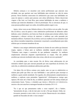 Roberta começou a se encontrar com outros profissionais que amavam essa
atividade, mas que queriam usar suas habilidades para ministrar na vida de outras
pessoas. Ouviu histórias comoventes de cabeleireiros que usam suas habilidades em
casas de repouso e centros para pessoas com sérias deficiências. Outros descreviam
viagens a São José, na Costa Rica, para ensinar habilidades do ramo a mulheres e
meninas que tentavam abandonar a vida de prostituição. Ela se convenceu de que, se
essas pessoas podiam seguir seu sonho, ela também poderia seguir o seu.
Agora, várias vezes ao ano, Roberta oferece o Dia da Beleza em seu salão. Em cada
Dia da Beleza, cerca de quinze a vinte cabeleireiros profissionais de diferentes salões
dedicam, como voluntários, seis horas nos finais de semana para arrumar cabelos, fazer
maquiagem e oferecer serviços de manicure a mulheres que estão passando por
momentos difíceis. O primeiro Dia da Beleza serviu às mulheres de um ministério local
que oferece moradias temporárias, treinamento vocacional e aconselhamento para mães
solteiras que se tornaram moradoras de rua.
Roberta e seus amigos cabeleireiros pediram às clientes de seus salões que doassem
roupas, sapatos e bolsas para as mulheres atendidas naquele primeiro evento.
"Tínhamos mais roupas e acessórios do que podíamos comportar. As mulheres
simplesmente choravam enquanto experimentavam as roupas. Elas não podiam
acreditar que estavam recebendo todas estas coisas, além de um novo penteado."
As convidadas para o mais recente Dia da Beleza eram adolescentes de um
ministério infantil cujos pais estavam passando por uma experiência de divórcio. Em
outro dia, os cabeleireiros atenderam adolescentes grávidas.
Um típico Dia da Beleza começa com oração, uma vez que os cabeleireiros se
reúnem para pedir que Deus use suas habilidades e suas palavras para encorajar as
mulheres a quem estarão atendendo. Em seguida, eles afetuosamente cumprimentam as
mulheres e explicam como pretendem "paparicá-las". (Enforquem-se comigo aqui,
rapazes.) Do meio até o final do dia, as mulheres apreciam um belo almoço doado por
comerciantes locais. Teresa, a voluntária que iniciou o Ministério de Cabeleireiros,
encerra o dia com uma breve mensagem baseada em Jeremias 29:11-13:
"Eu é que sei que pensamentos tenho a vosso respeito", diz o Senhor;
"pensamentos de paz, e não de mal, para vos dar o fim que desejais. Então, me
invocareis, passareis a orar a mim, e eu vos ouvirei. Buscar-me-eis e me achareis
quando me buscardes de todo o vosso coração."
 