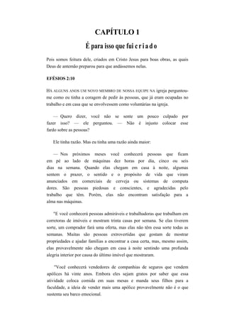 CAPÍTULO 1
É para isso que fui criado
Pois somos feitura dele, criados em Cristo Jesus para boas obras, as quais
Deus de antemão preparou para que andássemos nelas.
EFÉSIOS 2:10
HÁ ALGUNS ANOS UM NOVO MEMBRO DE NOSSA EQUIPE NA igreja perguntou-
me como eu tinha a coragem de pedir às pessoas, que já eram ocupadas no
trabalho e em casa que se envolvessem como voluntárias na igreja.
— Quero dizer, você não se sente um pouco culpado por
fazer isso? — ele perguntou. — Não é injusto colocar esse
fardo sobre as pessoas?
Ele tinha razão. Mas eu tinha uma razão ainda maior:
— Nos próximos meses você conhecerá pessoas que ficam
em pé ao lado de máquinas dez horas por dia, cinco ou seis
dias na semana. Quando elas chegam em casa à noite, algumas
sentem o prazer, o sentido e o propósito de vida que viram
anunciados em comerciais de cerveja ou sistemas de computa
dores. São pessoas piedosas e conscientes, e agradecidas pelo
trabalho que têm. Porém, elas não encontram satisfação para a
alma nas máquinas.
"E você conhecerá pessoas admiráveis e trabalhadoras que trabalham em
corretoras de imóveis e mostram trinta casas por semana. Se elas tiverem
sorte, um comprador fará uma oferta, mas elas não têm essa sorte todas as
semanas. Muitas são pessoas extrovertidas que gostam de mostrar
propriedades e ajudar famílias a encontrar a casa certa, mas, mesmo assim,
elas provavelmente não chegam em casa à noite sentindo uma profunda
alegria interior por causa do último imóvel que mostraram.
"Você conhecerá vendedores de companhias de seguros que vendem
apólices há vinte anos. Embora eles sejam gratos por saber que essa
atividade coloca comida em suas mesas e manda seus filhos para a
faculdade, a ideia de vender mais uma apólice provavelmente não é o que
sustenta seu barco emocional.
 