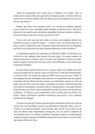 "Gosto de compartilhar esses versos com as mulheres", diz Teresa. "Nós as
incentivamos a buscar a Deus para que tenham orientação quando a vida ficar difícil ou
quando elas se sentirem sozinhas. Pois elas sabem que nos preocupamos com elas; elas
ouvem o que dizemos."
Roberta, que lutava para encontrar valor e um sentido de confiança enquanto
crescia, gosta de ver suas convidadas sendo animadas no decorrer do dia. "Não posso
descrever o que significa para mim poder compartilhar com essas meninas e mulheres,
por meio de toques, palavras e serviços, que elas têm valor."
"Levou vinte anos para que meu sonho se tornasse uma realidade. Quando isso
finalmente aconteceu, explodi de alegria — e ainda é assim. Ao final de cada Dia da
Beleza, todos os cabeleireiros estão em lágrimas, gratos por poderem usar as habilidades
que Deus nos tem dado para fazer uma verdadeira diferença na vida de mulheres."
As experiências daqueles que participam do Ministério CARS e do Ministério dos
Cabeleireiros têm inspirado outras pessoas de nossa igreja. Um grupo composto de
pilotos profissionais e amadores, junto com outros que trabalham no ramo da aviação,
decidiu imaginar uma forma de usar seus aviões, suas habilidades e seus contatos para
os propósitos do Reino.
Em uma recente reunião do Ministério de Aviação, Chuck, um vendedor de aviões,
avisou que soubera de um avião de carga vazio que estava voando para Johannesburgo,
na Africa do Sul. Um membro da equipe em Willow que ouviu esse aviso "sabia" de
uma garagem cheia de computadores que esperavam ser despachados para uma agência
missionária africana. Dentro de duas semanas, os computadores estavam no avião de
carga, junto com nove caixas de roupas e brinquedos de criança, e foram levados para
uma escola de treinamento vocacional cristã em Johannesburgo. E um grupo formado
de profissionais da aviação e pilotos agradecidos percebeu que juntos eles haviam feito
a diferença. "A última vez que computadores foram enviados para esta missão", diz
Chuck, "quinze sul-africanos receberam treinamento para usá-los e nove acabaram
encontrando um emprego".
Eu nunca me canso de ver Deus orquestrar planos ministeriais criativos por meio de
pessoas que, com humildade, colocam suas habilidades à disposição. Mike, outro vo-
luntário, é um talentoso linguista. Todo domingo, após um de nossos cultos, ele dá
aulas de idiomas para frequentadores estrangeiros, em sua maioria estudantes de
universidades locais. Ao enfatizar expressões idiomáticas usadas no sermão daquela
manhã, ele ajuda a aumentar as habilidades linguísticas de seus alunos ao mesmo tempo
que explica a Palavra de Deus.
 