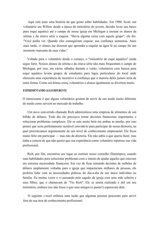 Aqui está mais uma história de que gosto sobre habilidades. Em 1980, Scott, um
voluntário em Willow desde a época do ministério de jovens, decidiu levar seu barco
para esqui aquático até o campo de nossa igreja em Michigan e ensinar os alunos da
sétima e da oitava série a esquiar. "Havia alguma coisa com aquele grupo", ele diz.
"Você podia ver. Quando eles conseguiram esquiar, sua confiança aumentou. Anos
mais tarde, vi alunos me dizerem que aprender a esquiar na água lá no campo foi um
momento marcante de suas vidas."
Voltado para o voluntário desde o começo, o "ministério de esqui aquático" ainda
segue forte. Nossos alunos da sétima e da oitava série não mais frequentam o campo de
Michigan, por isso, em vários sábados durante o verão, voluntários com barcos para
esqui aquático levam grupos de estudantes para lagos particulares do local onde
oferecem uma experiência de incentivo à confiança que a maioria deles jamais teria de
outra forma. Como um bónus extra, voluntários e alunos igualmente se divertem muito.
EXPERIMENTANDO ALGO DIFERENTE
O interessante é que alguns voluntários gostam de servir de um modo muito diferente
do modo como servem no mercado de trabalho.
Um novo convertido chamado Rich administrava uma empresa de alimentos de um
bilhão de dólares. Todo dia ele precisava tomar decisões financeiras importantes e
solucionar problemas complexos. Ele se saía muito bem em ambas as tarefas, por isso
pensei que seria perfeitamente razoável convidá-lo para participar de nossa diretoria, na
qual precisávamos urgentemente de seu nível de conhecimento empresarial. Ele ficou
muito feliz em participar — mas não da diretoria. Ele não sabia o que queria fazer, mas
tinha a certeza de que não queria que sua experiência como voluntário repetisse sua vida
profissional.
Rich, por fim, encontrou seu lugar ao instituir nosso conselho filantrópico, usando
suas habilidades para solucionar problemas com o intuito de ajudar aqueles que estavam
em extrema necessidade financeira. Em vez de ficar tomando decisões de milhões de
dólares amplamente voltadas para a igreja que impactariam milhares de pessoas, ele
preferiu lidar com as necessidades práticas do dia-a-dia de um único indivíduo ou
família. Eu muitas vezes o vi passando pelo saguão da igreja com uma mãe solteira e
seus filhos, que o chamavam de "Tio Rich". Ele se sentia realizado e útil em seu
ministério, embora isso não fosse o que seus amigos (e pastor!) esperavam dele.
O seguinte e-mail enfatiza uma razão que algumas pessoas procuram para servir
fora de sua área de conhecimento profissional:
 