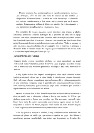 Durante a semana, faço grandes negócios de capital estrangeiro no mercado.
Aos domingos, sirvo em uma sala cheia de crianças de três aninhos. A
simplicidade de ensinar lições — e trocar por vezes fraldas sujas — man-tém-
me centrada quando começo a ficar com a cabeça quente por ter de cortar
negócios de centenas de milhões de dólares no trabalho. Servir às crianças é o
que mantém meu coração generoso e meus pés no chão.
Um voluntário do Amigos Especiais, nosso ministério para crianças e adultos
deficientes, expressou a mesma motivação. Eu o encontrei em uma sala da igreja
decorada com balões, lantejoulas e luzes coloridas, onde 25 crianças deficientes e quase
isso de voluntários sorriam, brincavam e cantavam à sua maneira por meio de uma festa
cristã. De aparência distinta e vestindo um terno escuro, ele disse: "Todas as semanas eu
entro no Amigos Especiais abatido pelas preocupações com os negócios, os clientes e a
eficiência. Todas as semanas eu saio do Amigos Especiais caminhando nas nuvens. Esta
é a coisa mais importante e gratificante que faço".
EXPERIMENTANDO ALGO FAMILIAR
Enquanto muitas pessoas encontram satisfação no servir descartando seu papel
profissional, outros voluntários gostam de servir a Deus, à igreja e às outras pessoas
com as habilidades que passaram aprimorando ao longo de dez, vinte, trinta anos no
mercado.
Randy é porta-voz de uma empresa voltada para a saúde. Dale é analista de uma
instituição nacional voltada para a saúde. Becky é consultora de recursos humanos,
Rich é advogado e Rose é generalista de recursos humanos. Dave cuida dos pagamentos
de uma importante companhia aérea. O que todos eles têm em comum? Eles formam
uma equipe de profissionais que dedicam seu tempo como voluntários para orientar o
departamento de recursos humanos em Willow.
Quando os custos altos na área da saúde apontavam a necessidade de redistribuir o
dinheiro orçado para o ministério, pedimos a Randy, um membro de Willow, que
ajudasse nossa equipe a formar uma estratégia para lidar com esses custos elevados.
Randy fazia parte da equipe mencionada anteriormente; alguns moram no local e
frequentam as reuniões em Willow, enquanto outros moram em partes distantes do país
e fazem viagens de avião a cada três meses para reunir-se com a equipe.
Além de agendar e planejar as reuniões, Randy combinou com os presidentes das
empresas de planos de saúde que apresentassem opções ao grupo. Sua liderança
permitiu-nos explorar possibilidades que teriam sido impossíveis se deixadas tão-
 