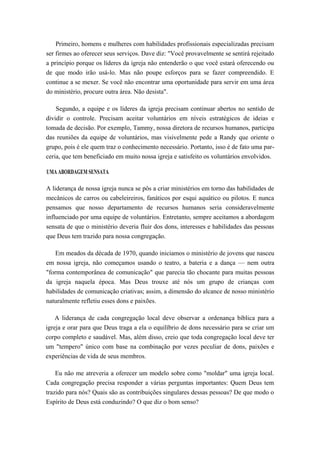 Primeiro, homens e mulheres com habilidades profissionais especializadas precisam
ser firmes ao oferecer seus serviços. Dave diz: "Você provavelmente se sentirá rejeitado
a princípio porque os líderes da igreja não entenderão o que você estará oferecendo ou
de que modo irão usá-lo. Mas não poupe esforços para se fazer compreendido. E
continue a se mexer. Se você não encontrar uma oportunidade para servir em uma área
do ministério, procure outra área. Não desista".
Segundo, a equipe e os líderes da igreja precisam continuar abertos no sentido de
dividir o controle. Precisam aceitar voluntários em níveis estratégicos de ideias e
tomada de decisão. Por exemplo, Tammy, nossa diretora de recursos humanos, participa
das reuniões da equipe de voluntários, mas visivelmente pede a Randy que oriente o
grupo, pois é ele quem traz o conhecimento necessário. Portanto, isso é de fato uma par-
ceria, que tem beneficiado em muito nossa igreja e satisfeito os voluntários envolvidos.
UMA ABORDAGEM SENSATA
A liderança de nossa igreja nunca se pôs a criar ministérios em torno das habilidades de
mecânicos de carros ou cabeleireiros, fanáticos por esqui aquático ou pilotos. E nunca
pensamos que nosso departamento de recursos humanos seria consideravelmente
influenciado por uma equipe de voluntários. Entretanto, sempre aceitamos a abordagem
sensata de que o ministério deveria fluir dos dons, interesses e habilidades das pessoas
que Deus tem trazido para nossa congregação.
Em meados da década de 1970, quando iniciamos o ministério de jovens que nasceu
em nossa igreja, não começamos usando o teatro, a bateria e a dança — nem outra
"forma contemporânea de comunicação" que parecia tão chocante para muitas pessoas
da igreja naquela época. Mas Deus trouxe até nós um grupo de crianças com
habilidades de comunicação criativas; assim, a dimensão do alcance de nosso ministério
naturalmente refletiu esses dons e paixões.
A liderança de cada congregação local deve observar a ordenança bíblica para a
igreja e orar para que Deus traga a ela o equilíbrio de dons necessário para se criar um
corpo completo e saudável. Mas, além disso, creio que toda congregação local deve ter
um "tempero" único com base na combinação por vezes peculiar de dons, paixões e
experiências de vida de seus membros.
Eu não me atreveria a oferecer um modelo sobre como "moldar" uma igreja local.
Cada congregação precisa responder a várias perguntas importantes: Quem Deus tem
trazido para nós? Quais são as contribuições singulares dessas pessoas? De que modo o
Espírito de Deus está conduzindo? O que diz o bom senso?
 