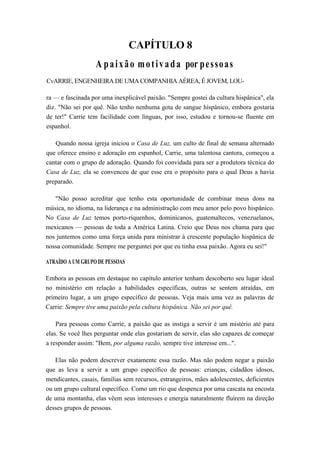 CAPÍTULO 8
A paixão motivada por pessoas
CvARRIE, ENGENHEIRA DE UMA COMPANHIA AÉREA, É JOVEM, LOU-
ra — e fascinada por uma inexplicável paixão. "Sempre gostei da cultura hispânica", ela
diz. "Não sei por quê. Não tenho nenhuma gota de sangue hispânico, embora gostaria
de ter!" Carrie tem facilidade com línguas, por isso, estudou e tornou-se fluente em
espanhol.
Quando nossa igreja iniciou o Casa de Luz, um culto de final de semana alternado
que oferece ensino e adoração em espanhol, Carrie, uma talentosa cantora, começou a
cantar com o grupo de adoração. Quando foi convidada para ser a produtora técnica do
Casa de Luz, ela se convenceu de que esse era o propósito para o qual Deus a havia
preparado.
"Não posso acreditar que tenho esta oportunidade de combinar meus dons na
música, no idioma, na liderança e na administração com meu amor pelo povo hispânico.
No Casa de Luz temos porto-riquenhos, dominicanos, guatemaltecos, venezuelanos,
mexicanos — pessoas de toda a América Latina. Creio que Deus nos chama para que
nos juntemos como uma força unida para ministrar à crescente população hispânica de
nossa comunidade. Sempre me perguntei por que eu tinha essa paixão. Agora eu sei!"
ATRAÍDO A UM GRUPO DE PESSOAS
Embora as pessoas em destaque no capítulo anterior tenham descoberto seu lugar ideal
no ministério em relação a habilidades específicas, outras se sentem atraídas, em
primeiro lugar, a um grupo específico de pessoas. Veja mais uma vez as palavras de
Carrie: Sempre tive uma paixão pela cultura hispânica. Não sei por quê.
Para pessoas como Carrie, a paixão que as instiga a servir é um mistério até para
elas. Se você lhes perguntar onde elas gostariam de servir, elas são capazes de começar
a responder assim: "Bem, por alguma razão, sempre tive interesse em...".
Elas não podem descrever exatamente essa razão. Mas não podem negar a paixão
que as leva a servir a um grupo específico de pessoas: crianças, cidadãos idosos,
mendicantes, casais, famílias sem recursos, estrangeiros, mães adolescentes, deficientes
ou um grupo cultural específico. Como um rio que despenca por uma cascata na encosta
de uma montanha, elas vêem seus interesses e energia naturalmente fluírem na direção
desses grupos de pessoas.
 
