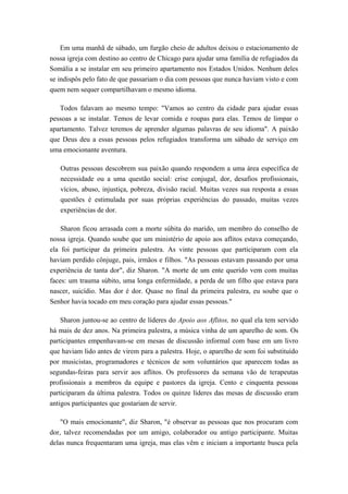 Em uma manhã de sábado, um furgão cheio de adultos deixou o estacionamento de
nossa igreja com destino ao centro de Chicago para ajudar uma família de refugiados da
Somália a se instalar em seu primeiro apartamento nos Estados Unidos. Nenhum deles
se indispôs pelo fato de que passariam o dia com pessoas que nunca haviam visto e com
quem nem sequer compartilhavam o mesmo idioma.
Todos falavam ao mesmo tempo: "Vamos ao centro da cidade para ajudar essas
pessoas a se instalar. Temos de levar comida e roupas para elas. Temos de limpar o
apartamento. Talvez teremos de aprender algumas palavras de seu idioma". A paixão
que Deus deu a essas pessoas pelos refugiados transforma um sábado de serviço em
uma emocionante aventura.
Outras pessoas descobrem sua paixão quando respondem a uma área específica de
necessidade ou a uma questão social: crise conjugal, dor, desafios profissionais,
vícios, abuso, injustiça, pobreza, divisão racial. Muitas vezes sua resposta a essas
questões é estimulada por suas próprias experiências do passado, muitas vezes
experiências de dor.
Sharon ficou arrasada com a morte súbita do marido, um membro do conselho de
nossa igreja. Quando soube que um ministério de apoio aos aflitos estava começando,
ela foi participar da primeira palestra. As vinte pessoas que participaram com ela
haviam perdido cônjuge, pais, irmãos e filhos. "As pessoas estavam passando por uma
experiência de tanta dor", diz Sharon. "A morte de um ente querido vem com muitas
faces: um trauma súbito, uma longa enfermidade, a perda de um filho que estava para
nascer, suicídio. Mas dor é dor. Quase no final da primeira palestra, eu soube que o
Senhor havia tocado em meu coração para ajudar essas pessoas."
Sharon juntou-se ao centro de líderes do Apoio aos Aflitos, no qual ela tem servido
há mais de dez anos. Na primeira palestra, a música vinha de um aparelho de som. Os
participantes empenhavam-se em mesas de discussão informal com base em um livro
que haviam lido antes de virem para a palestra. Hoje, o aparelho de som foi substituído
por musicistas, programadores e técnicos de som voluntários que aparecem todas as
segundas-feiras para servir aos aflitos. Os professores da semana vão de terapeutas
profissionais a membros da equipe e pastores da igreja. Cento e cinquenta pessoas
participaram da última palestra. Todos os quinze líderes das mesas de discussão eram
antigos participantes que gostariam de servir.
"O mais emocionante", diz Sharon, "é observar as pessoas que nos procuram com
dor, talvez recomendadas por um amigo, colaborador ou antigo participante. Muitas
delas nunca frequentaram uma igreja, mas elas vêm e iniciam a importante busca pela
 