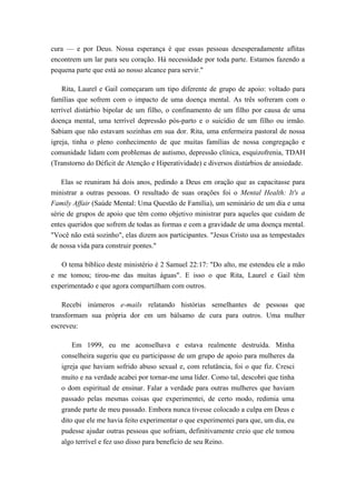 cura — e por Deus. Nossa esperança é que essas pessoas desesperadamente aflitas
encontrem um lar para seu coração. Há necessidade por toda parte. Estamos fazendo a
pequena parte que está ao nosso alcance para servir."
Rita, Laurel e Gail começaram um tipo diferente de grupo de apoio: voltado para
famílias que sofrem com o impacto de uma doença mental. As três sofreram com o
terrível distúrbio bipolar de um filho, o confinamento de um filho por causa de uma
doença mental, uma terrível depressão pós-parto e o suicídio de um filho ou irmão.
Sabiam que não estavam sozinhas em sua dor. Rita, uma enfermeira pastoral de nossa
igreja, tinha o pleno conhecimento de que muitas famílias de nossa congregação e
comunidade lidam com problemas de autismo, depressão clínica, esquizofrenia, TDAH
(Transtorno do Déficit de Atenção e Hiperatividade) e diversos distúrbios de ansiedade.
Elas se reuniram há dois anos, pedindo a Deus em oração que as capacitasse para
ministrar a outras pessoas. O resultado de suas orações foi o Mental Health: It's a
Family Affair (Saúde Mental: Uma Questão de Família), um seminário de um dia e uma
série de grupos de apoio que têm como objetivo ministrar para aqueles que cuidam de
entes queridos que sofrem de todas as formas e com a gravidade de uma doença mental.
"Você não está sozinho", elas dizem aos participantes. "Jesus Cristo usa as tempestades
de nossa vida para construir pontes."
O tema bíblico deste ministério é 2 Samuel 22:17: "Do alto, me estendeu ele a mão
e me tomou; tirou-me das muitas águas". E isso o que Rita, Laurel e Gail têm
experimentado e que agora compartilham com outros.
Recebi inúmeros e-mails relatando histórias semelhantes de pessoas que
transformam sua própria dor em um bálsamo de cura para outros. Uma mulher
escreveu:
Em 1999, eu me aconselhava e estava realmente destruída. Minha
conselheira sugeriu que eu participasse de um grupo de apoio para mulheres da
igreja que haviam sofrido abuso sexual e, com relutância, foi o que fiz. Cresci
muito e na verdade acabei por tornar-me uma líder. Como tal, descobri que tinha
o dom espiritual de ensinar. Falar a verdade para outras mulheres que haviam
passado pelas mesmas coisas que experimentei, de certo modo, redimia uma
grande parte de meu passado. Embora nunca tivesse colocado a culpa em Deus e
dito que ele me havia feito experimentar o que experimentei para que, um dia, eu
pudesse ajudar outras pessoas que sofriam, definitivamente creio que ele tomou
algo terrível e fez uso disso para benefício de seu Reino.
 