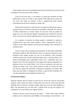 Outra mulher conta uma extraordinária história deste ministério que está muito além
de qualquer coisa com que ela tenha sonhado:
Cerca de sete anos atrás, vi um anúncio no jornal para mentores de mães
adolescentes. Como eu só tinha 17 anos quando minha filha nasceu, pensei que
isso seria uma forma de retribuir a Deus e agradecer-lhe pelas pessoas
maravilhosas que ele havia colocado em minha vida.
Durante dois anos passei a reunir-me com um grupo de adolescentes todas as
semanas para que tivéssemos momentos de comunhão e instrução. Era como ter
25 filhas adolescentes ao mesmo tempo! Eu não fazia ideia do quanto iria
apegar-me a elas, das inúmeras ligações desesperadas que receberia no meio da
noite e de como eu me sentiria impotente toda vez que elas cometessem um erro.
Eu as ajudava a encontrar um abrigo quando o namorado as espancava.
Comprava-lhes coisas para comer quando o salário simplesmente não dava.
Cuidava de seus filhos enquanto elas procuravam emprego. Mas, sobretudo, eu
acreditava nelas.
Como se tratava de um programa governamental, eu não podia compartilhar
abertamente minha fé. Mas não demorou muito e as meninas começaram a fazer
perguntas sobre minhas crenças, por que eu era diferente, como conseguia
continuar casada com o mesmo homem por tantos anos, e assim por diante. Tive
muitas oportunidades para compartilhar minha vida e testemunhar para elas.
Quando nossos dois anos chegaram ao fim, algumas das garotas perguntaram se
podíamos iniciar um estudo bíblico. Uau! Nós nos reuníamos uma noite por
semana em minha casa, e meu marido cuidava de todas as crianças em outra
sala. Por fim, alguns dos namorados começaram a frequentar as reuniões. Não
posso dizer que todos se entregaram ao Senhor, ou que foi fácil. Entretanto, foi
uma das experiências mais profundas de minha vida.
0 ELEMENTO DE SURPRESA
Enquanto algumas pessoas entram em uma área de serviço por causa de uma paixão
inegável, outras sentem que Deus as chama para uma área de serviço pela qual elas
acreditam não ter interesse. Contudo, quando optam por servir por total obediência a
Deus, elas descobrem que ele sabe mais a respeito delas do que elas próprias. Foi
exatamente isso o que aconteceu na seguinte história.
Renetta se descreve como uma garota da cidade — "muito, muito, muito citadina"
— moderna, ativa o tempo todo, que trabalha em três empregos, auto-suficiente — do
 